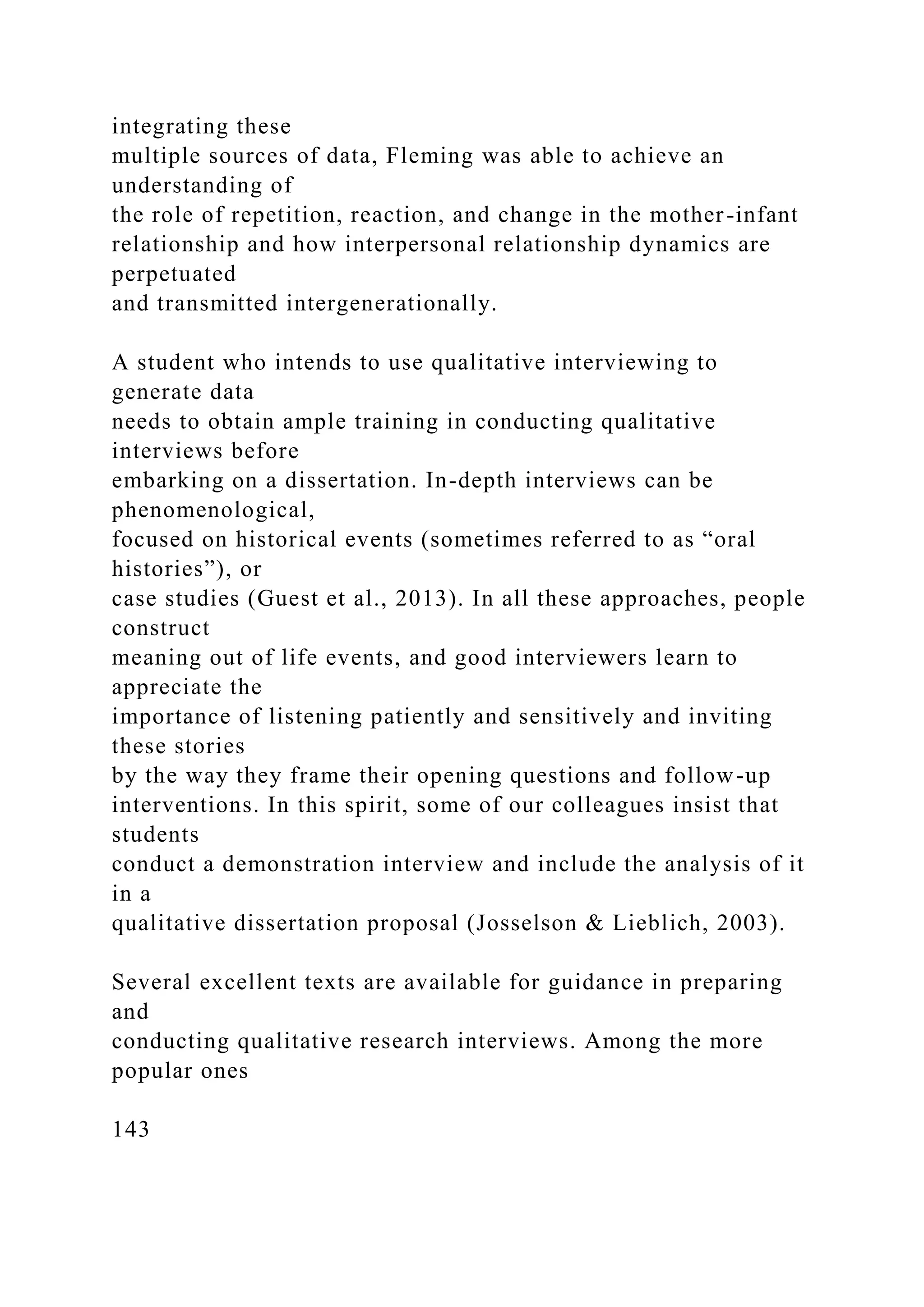 integrating these
multiple sources of data, Fleming was able to achieve an
understanding of
the role of repetition, reaction, and change in the mother-infant
relationship and how interpersonal relationship dynamics are
perpetuated
and transmitted intergenerationally.
A student who intends to use qualitative interviewing to
generate data
needs to obtain ample training in conducting qualitative
interviews before
embarking on a dissertation. In-depth interviews can be
phenomenological,
focused on historical events (sometimes referred to as “oral
histories”), or
case studies (Guest et al., 2013). In all these approaches, people
construct
meaning out of life events, and good interviewers learn to
appreciate the
importance of listening patiently and sensitively and inviting
these stories
by the way they frame their opening questions and follow-up
interventions. In this spirit, some of our colleagues insist that
students
conduct a demonstration interview and include the analysis of it
in a
qualitative dissertation proposal (Josselson & Lieblich, 2003).
Several excellent texts are available for guidance in preparing
and
conducting qualitative research interviews. Among the more
popular ones
143
 