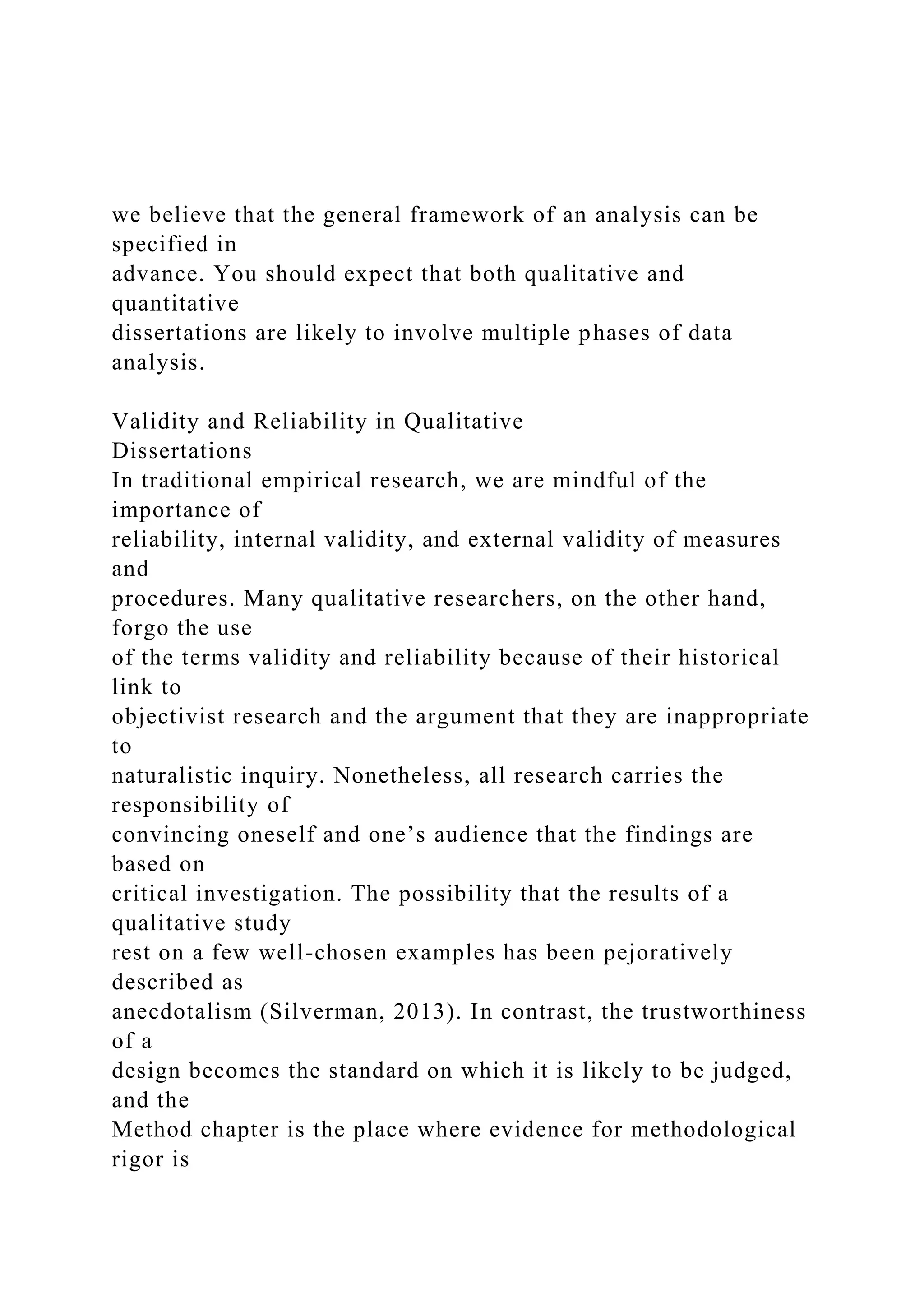 we believe that the general framework of an analysis can be
specified in
advance. You should expect that both qualitative and
quantitative
dissertations are likely to involve multiple phases of data
analysis.
Validity and Reliability in Qualitative
Dissertations
In traditional empirical research, we are mindful of the
importance of
reliability, internal validity, and external validity of measures
and
procedures. Many qualitative researchers, on the other hand,
forgo the use
of the terms validity and reliability because of their historical
link to
objectivist research and the argument that they are inappropriate
to
naturalistic inquiry. Nonetheless, all research carries the
responsibility of
convincing oneself and one’s audience that the findings are
based on
critical investigation. The possibility that the results of a
qualitative study
rest on a few well-chosen examples has been pejoratively
described as
anecdotalism (Silverman, 2013). In contrast, the trustworthiness
of a
design becomes the standard on which it is likely to be judged,
and the
Method chapter is the place where evidence for methodological
rigor is
 