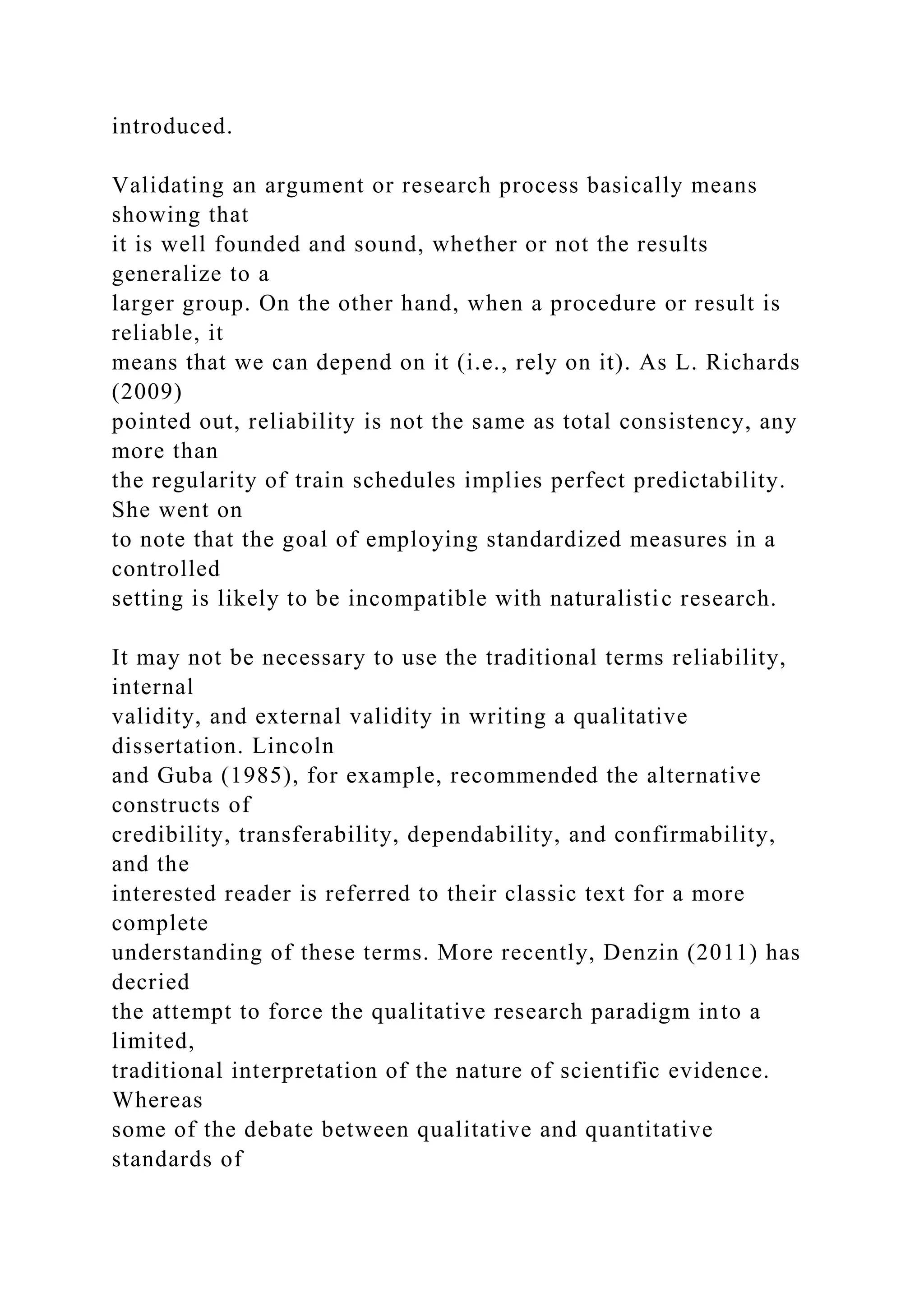 introduced.
Validating an argument or research process basically means
showing that
it is well founded and sound, whether or not the results
generalize to a
larger group. On the other hand, when a procedure or result is
reliable, it
means that we can depend on it (i.e., rely on it). As L. Richards
(2009)
pointed out, reliability is not the same as total consistency, any
more than
the regularity of train schedules implies perfect predictability.
She went on
to note that the goal of employing standardized measures in a
controlled
setting is likely to be incompatible with naturalistic research.
It may not be necessary to use the traditional terms reliability,
internal
validity, and external validity in writing a qualitative
dissertation. Lincoln
and Guba (1985), for example, recommended the alternative
constructs of
credibility, transferability, dependability, and confirmability,
and the
interested reader is referred to their classic text for a more
complete
understanding of these terms. More recently, Denzin (2011) has
decried
the attempt to force the qualitative research paradigm into a
limited,
traditional interpretation of the nature of scientific evidence.
Whereas
some of the debate between qualitative and quantitative
standards of
 