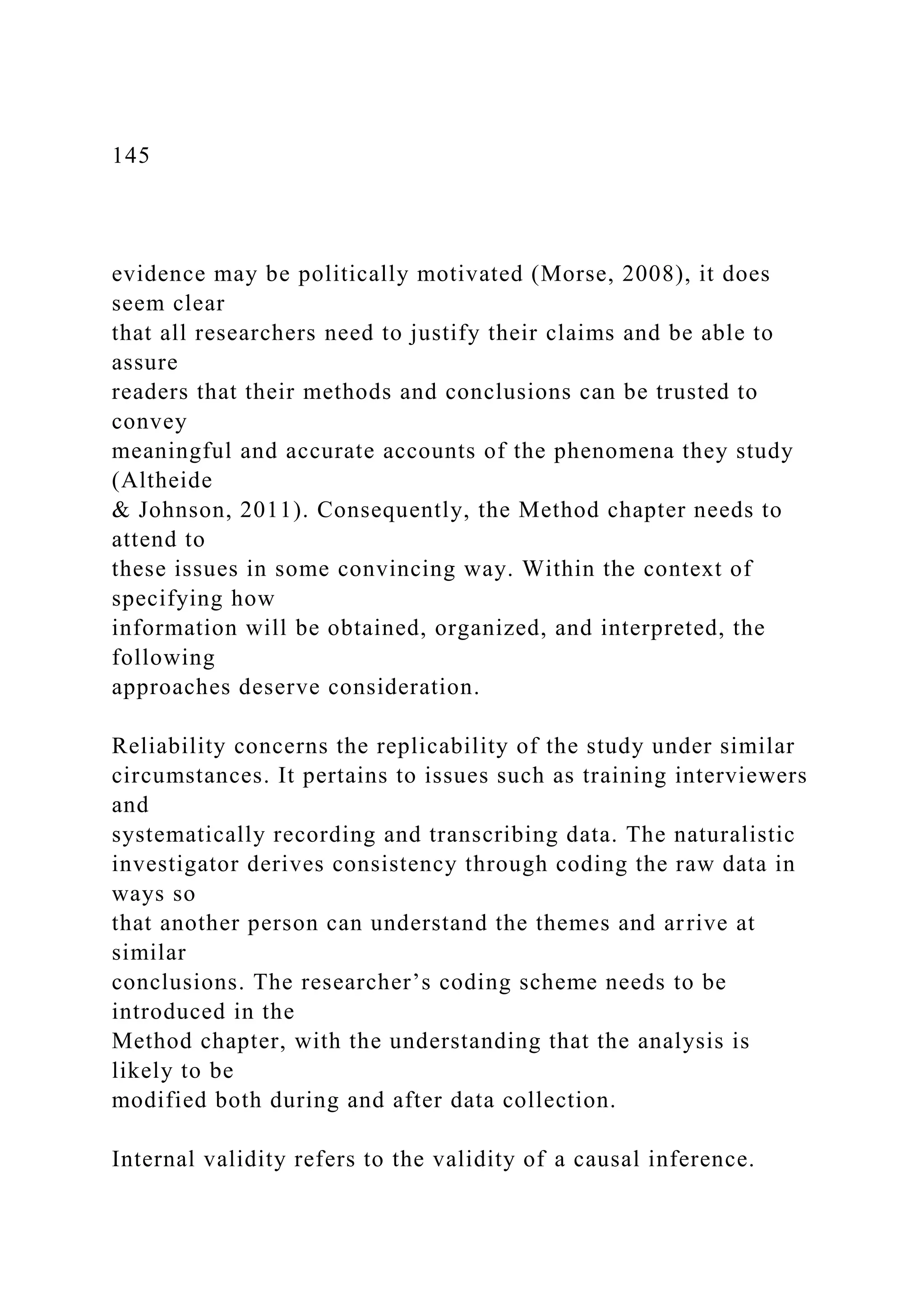 145
evidence may be politically motivated (Morse, 2008), it does
seem clear
that all researchers need to justify their claims and be able to
assure
readers that their methods and conclusions can be trusted to
convey
meaningful and accurate accounts of the phenomena they study
(Altheide
& Johnson, 2011). Consequently, the Method chapter needs to
attend to
these issues in some convincing way. Within the context of
specifying how
information will be obtained, organized, and interpreted, the
following
approaches deserve consideration.
Reliability concerns the replicability of the study under similar
circumstances. It pertains to issues such as training interviewers
and
systematically recording and transcribing data. The naturalistic
investigator derives consistency through coding the raw data in
ways so
that another person can understand the themes and arrive at
similar
conclusions. The researcher’s coding scheme needs to be
introduced in the
Method chapter, with the understanding that the analysis is
likely to be
modified both during and after data collection.
Internal validity refers to the validity of a causal inference.
 