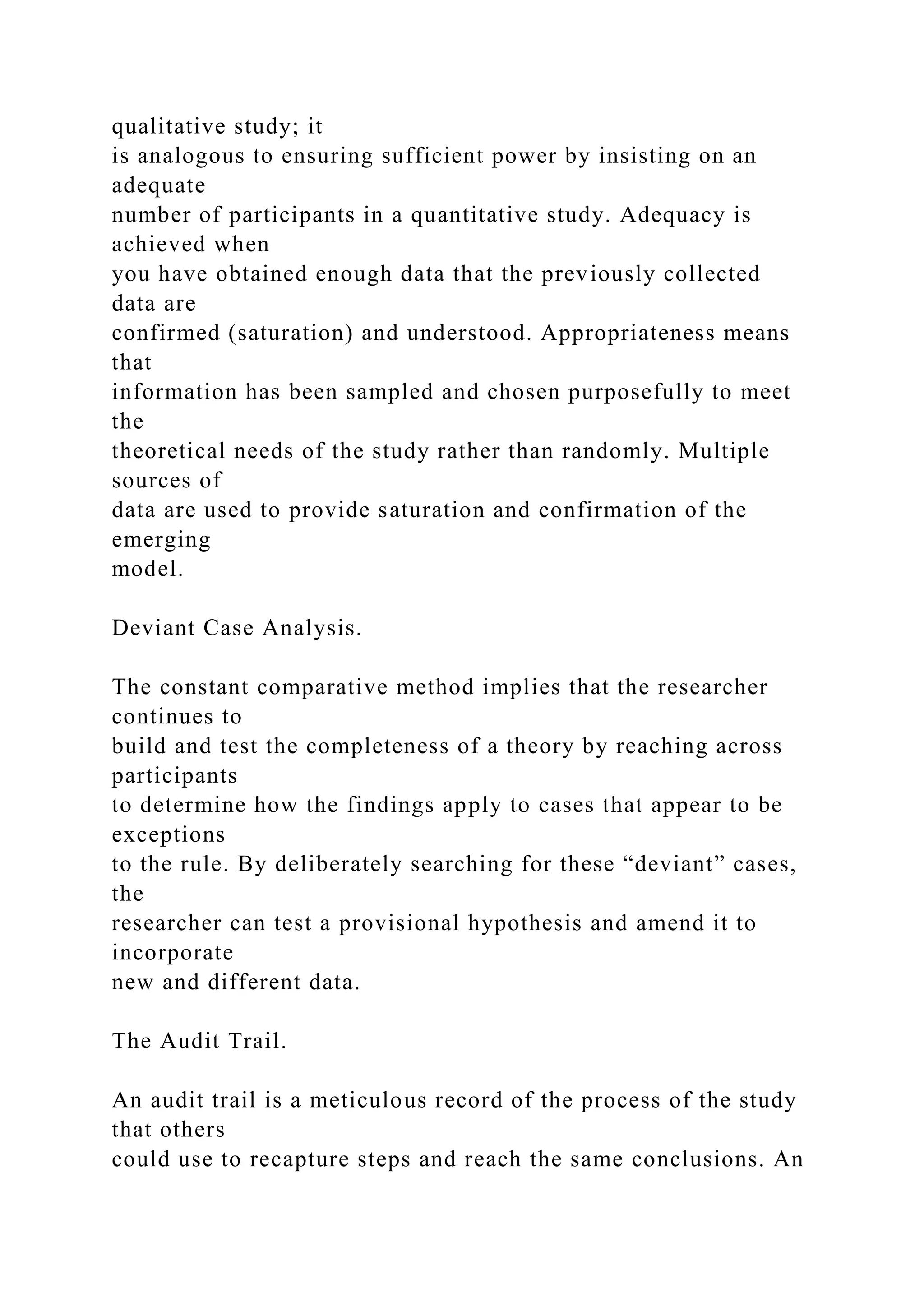 qualitative study; it
is analogous to ensuring sufficient power by insisting on an
adequate
number of participants in a quantitative study. Adequacy is
achieved when
you have obtained enough data that the previously collected
data are
confirmed (saturation) and understood. Appropriateness means
that
information has been sampled and chosen purposefully to meet
the
theoretical needs of the study rather than randomly. Multiple
sources of
data are used to provide saturation and confirmation of the
emerging
model.
Deviant Case Analysis.
The constant comparative method implies that the researcher
continues to
build and test the completeness of a theory by reaching across
participants
to determine how the findings apply to cases that appear to be
exceptions
to the rule. By deliberately searching for these “deviant” cases,
the
researcher can test a provisional hypothesis and amend it to
incorporate
new and different data.
The Audit Trail.
An audit trail is a meticulous record of the process of the study
that others
could use to recapture steps and reach the same conclusions. An
 