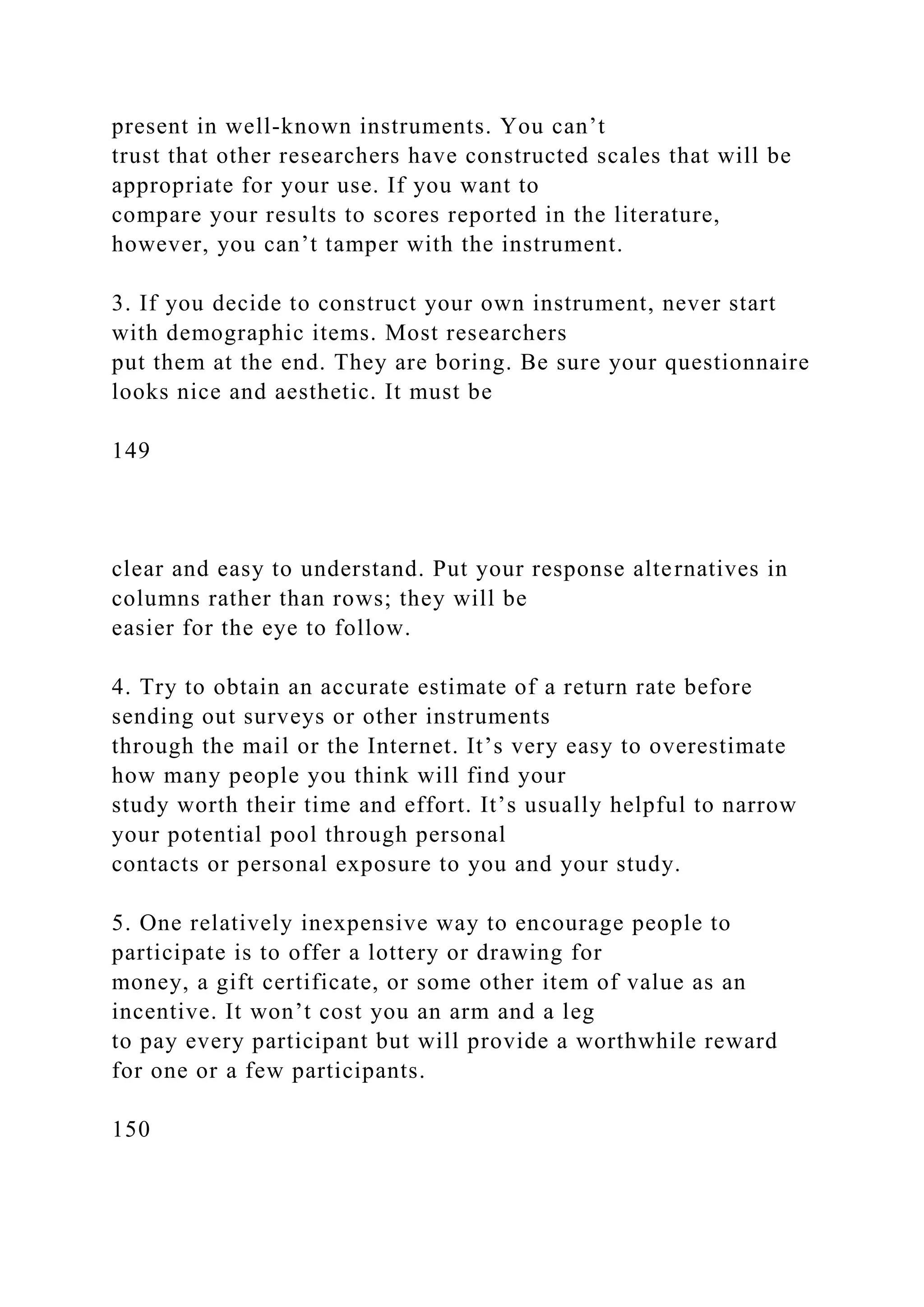present in well-known instruments. You can’t
trust that other researchers have constructed scales that will be
appropriate for your use. If you want to
compare your results to scores reported in the literature,
however, you can’t tamper with the instrument.
3. If you decide to construct your own instrument, never start
with demographic items. Most researchers
put them at the end. They are boring. Be sure your questionnaire
looks nice and aesthetic. It must be
149
clear and easy to understand. Put your response alternatives in
columns rather than rows; they will be
easier for the eye to follow.
4. Try to obtain an accurate estimate of a return rate before
sending out surveys or other instruments
through the mail or the Internet. It’s very easy to overestimate
how many people you think will find your
study worth their time and effort. It’s usually helpful to narrow
your potential pool through personal
contacts or personal exposure to you and your study.
5. One relatively inexpensive way to encourage people to
participate is to offer a lottery or drawing for
money, a gift certificate, or some other item of value as an
incentive. It won’t cost you an arm and a leg
to pay every participant but will provide a worthwhile reward
for one or a few participants.
150
 