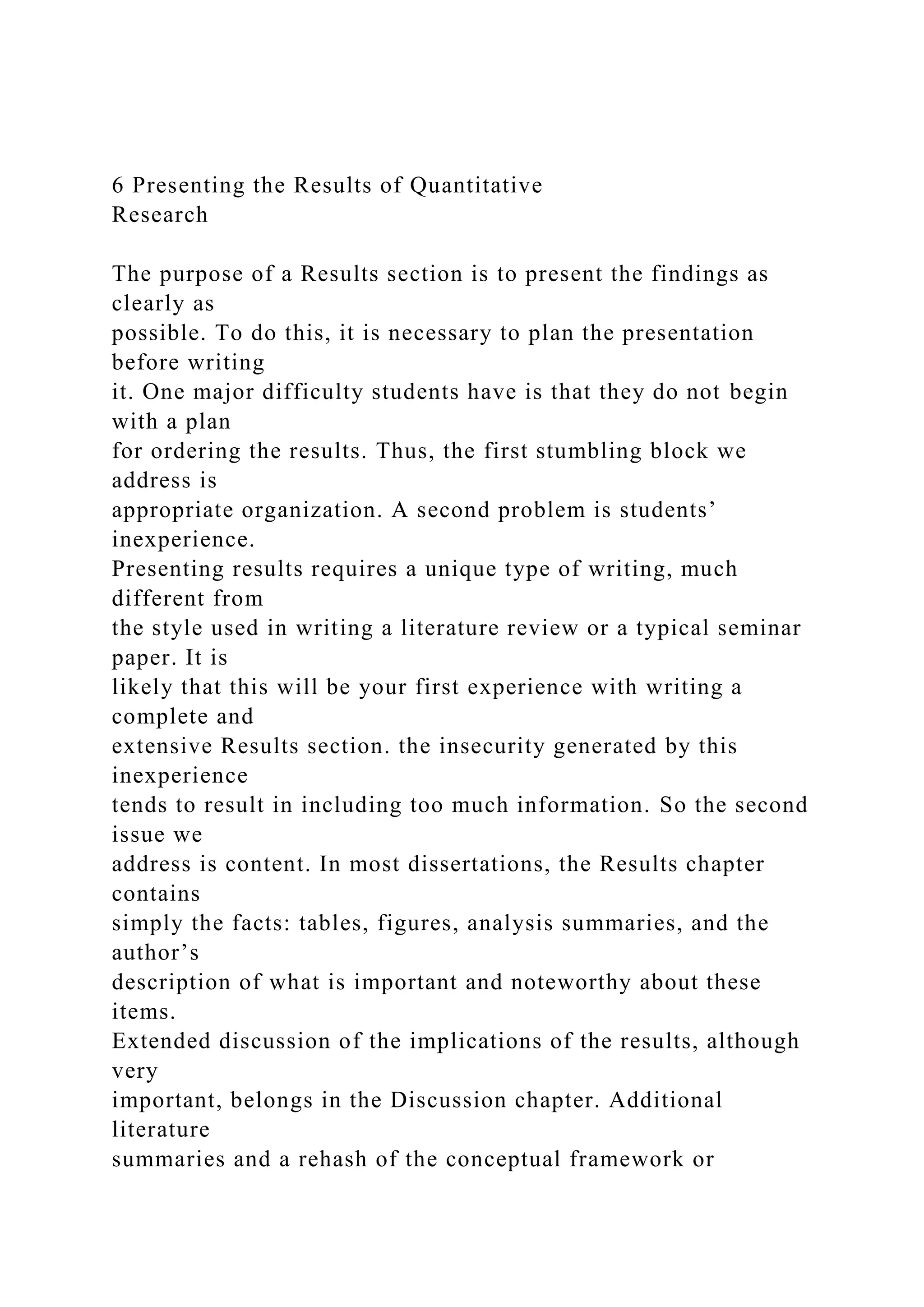 6 Presenting the Results of Quantitative
Research
The purpose of a Results section is to present the findings as
clearly as
possible. To do this, it is necessary to plan the presentation
before writing
it. One major difficulty students have is that they do not begin
with a plan
for ordering the results. Thus, the first stumbling block we
address is
appropriate organization. A second problem is students’
inexperience.
Presenting results requires a unique type of writing, much
different from
the style used in writing a literature review or a typical seminar
paper. It is
likely that this will be your first experience with writing a
complete and
extensive Results section. the insecurity generated by this
inexperience
tends to result in including too much information. So the second
issue we
address is content. In most dissertations, the Results chapter
contains
simply the facts: tables, figures, analysis summaries, and the
author’s
description of what is important and noteworthy about these
items.
Extended discussion of the implications of the results, although
very
important, belongs in the Discussion chapter. Additional
literature
summaries and a rehash of the conceptual framework or
 