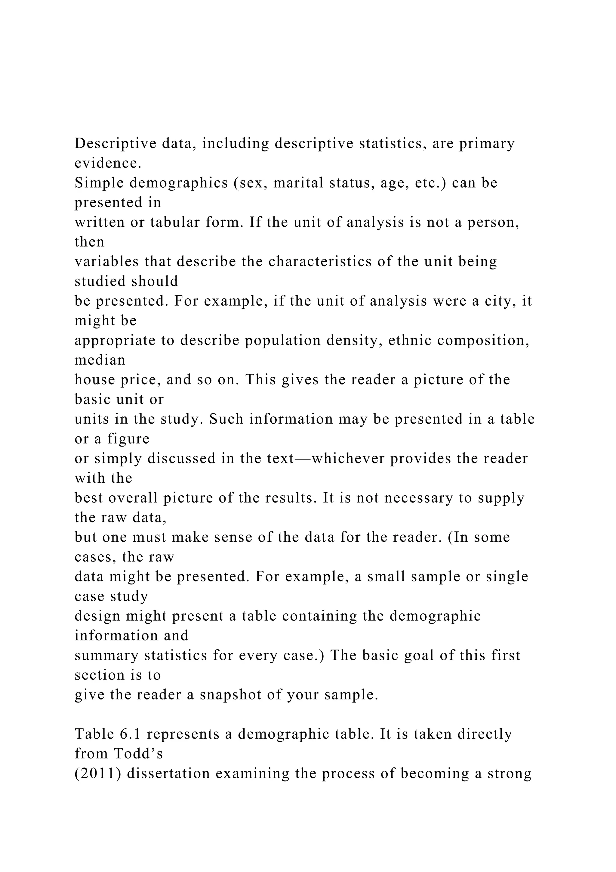 Descriptive data, including descriptive statistics, are primary
evidence.
Simple demographics (sex, marital status, age, etc.) can be
presented in
written or tabular form. If the unit of analysis is not a person,
then
variables that describe the characteristics of the unit being
studied should
be presented. For example, if the unit of analysis were a city, it
might be
appropriate to describe population density, ethnic composition,
median
house price, and so on. This gives the reader a picture of the
basic unit or
units in the study. Such information may be presented in a table
or a figure
or simply discussed in the text—whichever provides the reader
with the
best overall picture of the results. It is not necessary to supply
the raw data,
but one must make sense of the data for the reader. (In some
cases, the raw
data might be presented. For example, a small sample or single
case study
design might present a table containing the demographic
information and
summary statistics for every case.) The basic goal of this first
section is to
give the reader a snapshot of your sample.
Table 6.1 represents a demographic table. It is taken directly
from Todd’s
(2011) dissertation examining the process of becoming a strong
 
