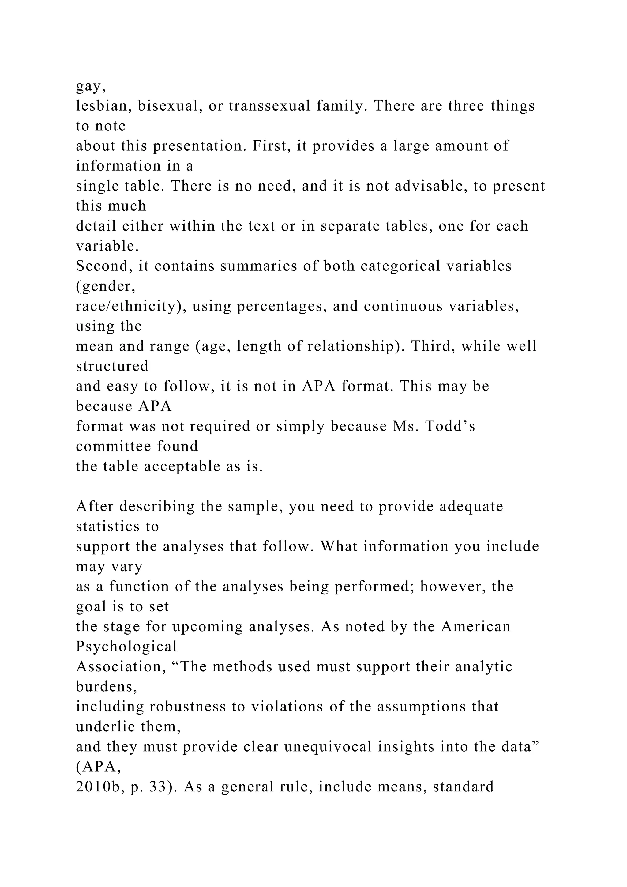 gay,
lesbian, bisexual, or transsexual family. There are three things
to note
about this presentation. First, it provides a large amount of
information in a
single table. There is no need, and it is not advisable, to present
this much
detail either within the text or in separate tables, one for each
variable.
Second, it contains summaries of both categorical variables
(gender,
race/ethnicity), using percentages, and continuous variables,
using the
mean and range (age, length of relationship). Third, while well
structured
and easy to follow, it is not in APA format. This may be
because APA
format was not required or simply because Ms. Todd’s
committee found
the table acceptable as is.
After describing the sample, you need to provide adequate
statistics to
support the analyses that follow. What information you include
may vary
as a function of the analyses being performed; however, the
goal is to set
the stage for upcoming analyses. As noted by the American
Psychological
Association, “The methods used must support their analytic
burdens,
including robustness to violations of the assumptions that
underlie them,
and they must provide clear unequivocal insights into the data”
(APA,
2010b, p. 33). As a general rule, include means, standard
 