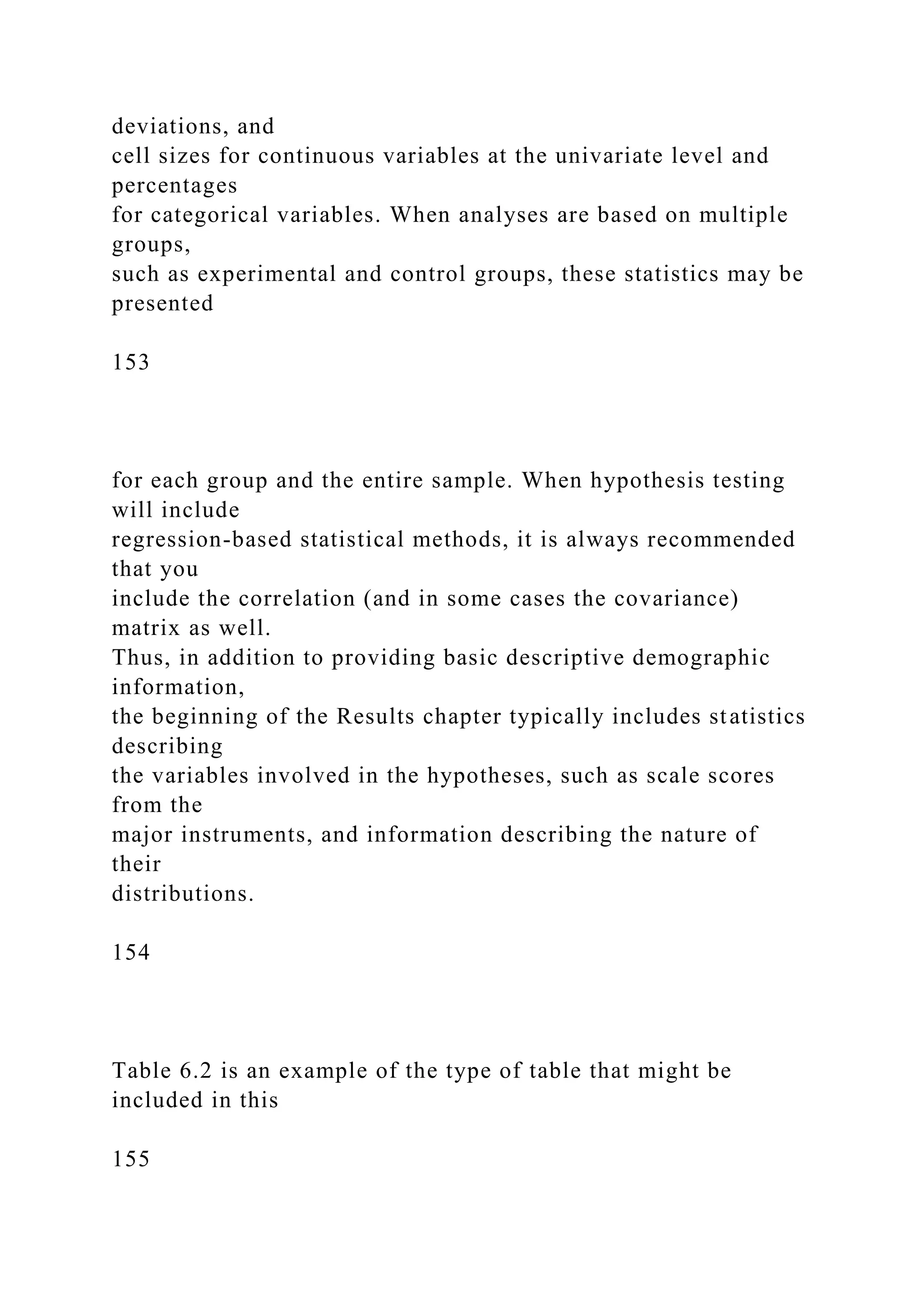 deviations, and
cell sizes for continuous variables at the univariate level and
percentages
for categorical variables. When analyses are based on multiple
groups,
such as experimental and control groups, these statistics may be
presented
153
for each group and the entire sample. When hypothesis testing
will include
regression-based statistical methods, it is always recommended
that you
include the correlation (and in some cases the covariance)
matrix as well.
Thus, in addition to providing basic descriptive demographic
information,
the beginning of the Results chapter typically includes statistics
describing
the variables involved in the hypotheses, such as scale scores
from the
major instruments, and information describing the nature of
their
distributions.
154
Table 6.2 is an example of the type of table that might be
included in this
155
 