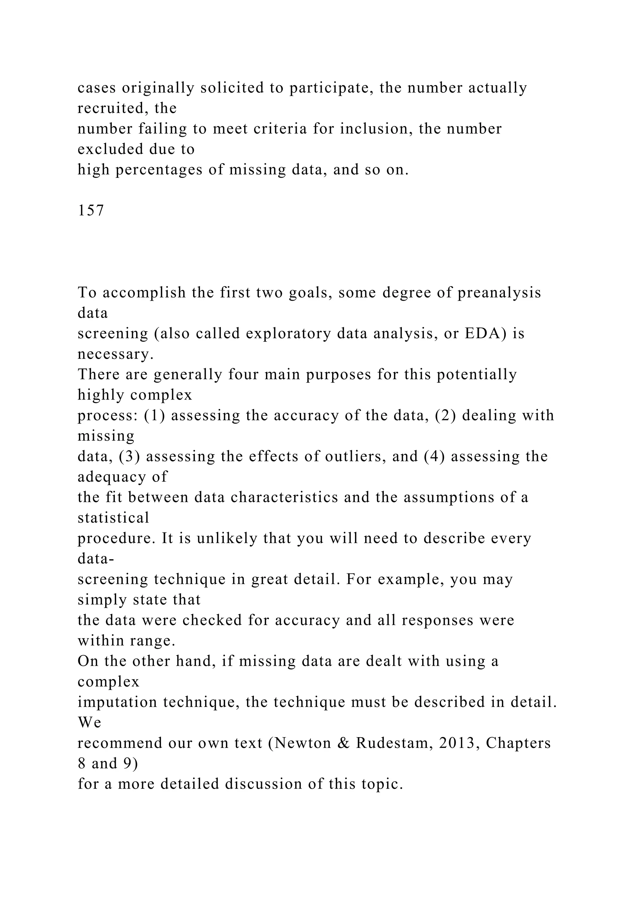 cases originally solicited to participate, the number actually
recruited, the
number failing to meet criteria for inclusion, the number
excluded due to
high percentages of missing data, and so on.
157
To accomplish the first two goals, some degree of preanalysis
data
screening (also called exploratory data analysis, or EDA) is
necessary.
There are generally four main purposes for this potentially
highly complex
process: (1) assessing the accuracy of the data, (2) dealing with
missing
data, (3) assessing the effects of outliers, and (4) assessing the
adequacy of
the fit between data characteristics and the assumptions of a
statistical
procedure. It is unlikely that you will need to describe every
data-
screening technique in great detail. For example, you may
simply state that
the data were checked for accuracy and all responses were
within range.
On the other hand, if missing data are dealt with using a
complex
imputation technique, the technique must be described in detail.
We
recommend our own text (Newton & Rudestam, 2013, Chapters
8 and 9)
for a more detailed discussion of this topic.
 