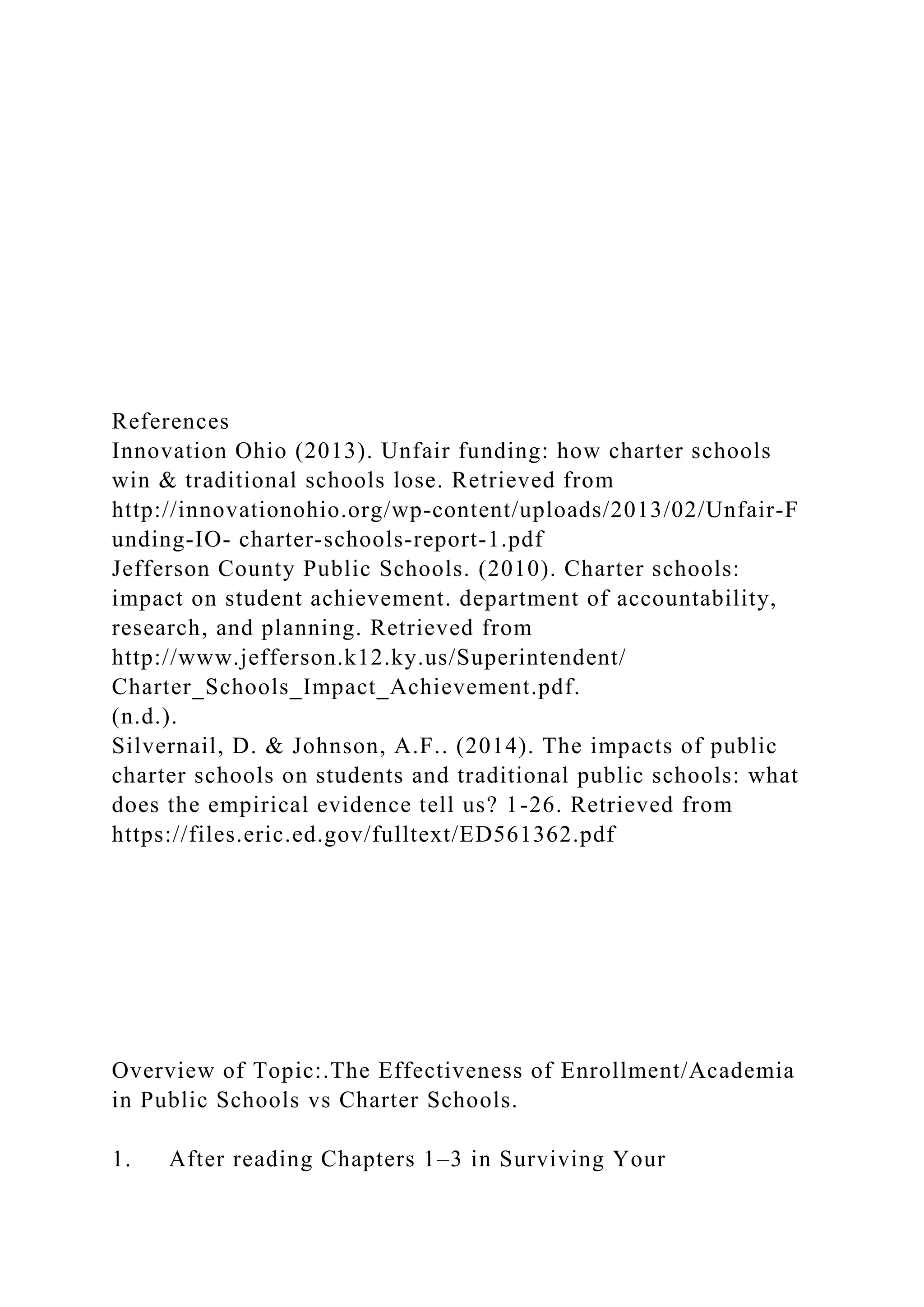 References
Innovation Ohio (2013). Unfair funding: how charter schools
win & traditional schools lose. Retrieved from
http://innovationohio.org/wp‐content/uploads/2013/02/Unfair‐F
unding‐IO‐ charter‐schools‐report‐1.pdf
Jefferson County Public Schools. (2010). Charter schools:
impact on student achievement. department of accountability,
research, and planning. Retrieved from
http://www.jefferson.k12.ky.us/Superintendent/
Charter_Schools_Impact_Achievement.pdf.
(n.d.).
Silvernail, D. & Johnson, A.F.. (2014). The impacts of public
charter schools on students and traditional public schools: what
does the empirical evidence tell us? 1-26. Retrieved from
https://files.eric.ed.gov/fulltext/ED561362.pdf
Overview of Topic:.The Effectiveness of Enrollment/Academia
in Public Schools vs Charter Schools.
1. After reading Chapters 1–3 in Surviving Your
 