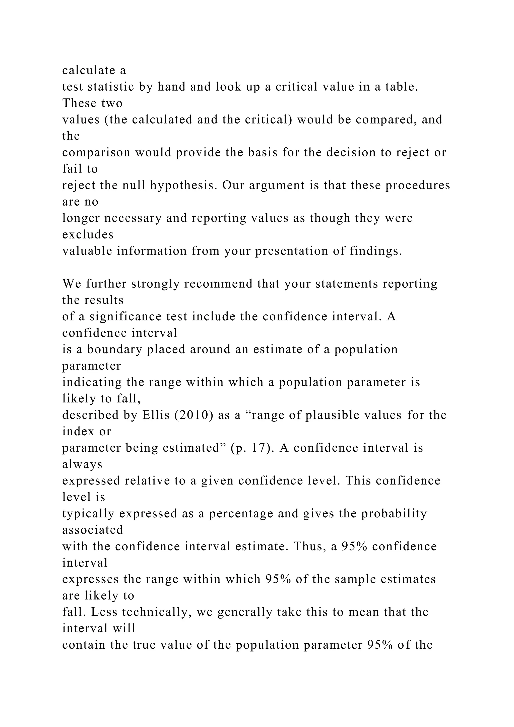 calculate a
test statistic by hand and look up a critical value in a table.
These two
values (the calculated and the critical) would be compared, and
the
comparison would provide the basis for the decision to reject or
fail to
reject the null hypothesis. Our argument is that these procedures
are no
longer necessary and reporting values as though they were
excludes
valuable information from your presentation of findings.
We further strongly recommend that your statements reporting
the results
of a significance test include the confidence interval. A
confidence interval
is a boundary placed around an estimate of a population
parameter
indicating the range within which a population parameter is
likely to fall,
described by Ellis (2010) as a “range of plausible values for the
index or
parameter being estimated” (p. 17). A confidence interval is
always
expressed relative to a given confidence level. This confidence
level is
typically expressed as a percentage and gives the probability
associated
with the confidence interval estimate. Thus, a 95% confidence
interval
expresses the range within which 95% of the sample estimates
are likely to
fall. Less technically, we generally take this to mean that the
interval will
contain the true value of the population parameter 95% of the
 
