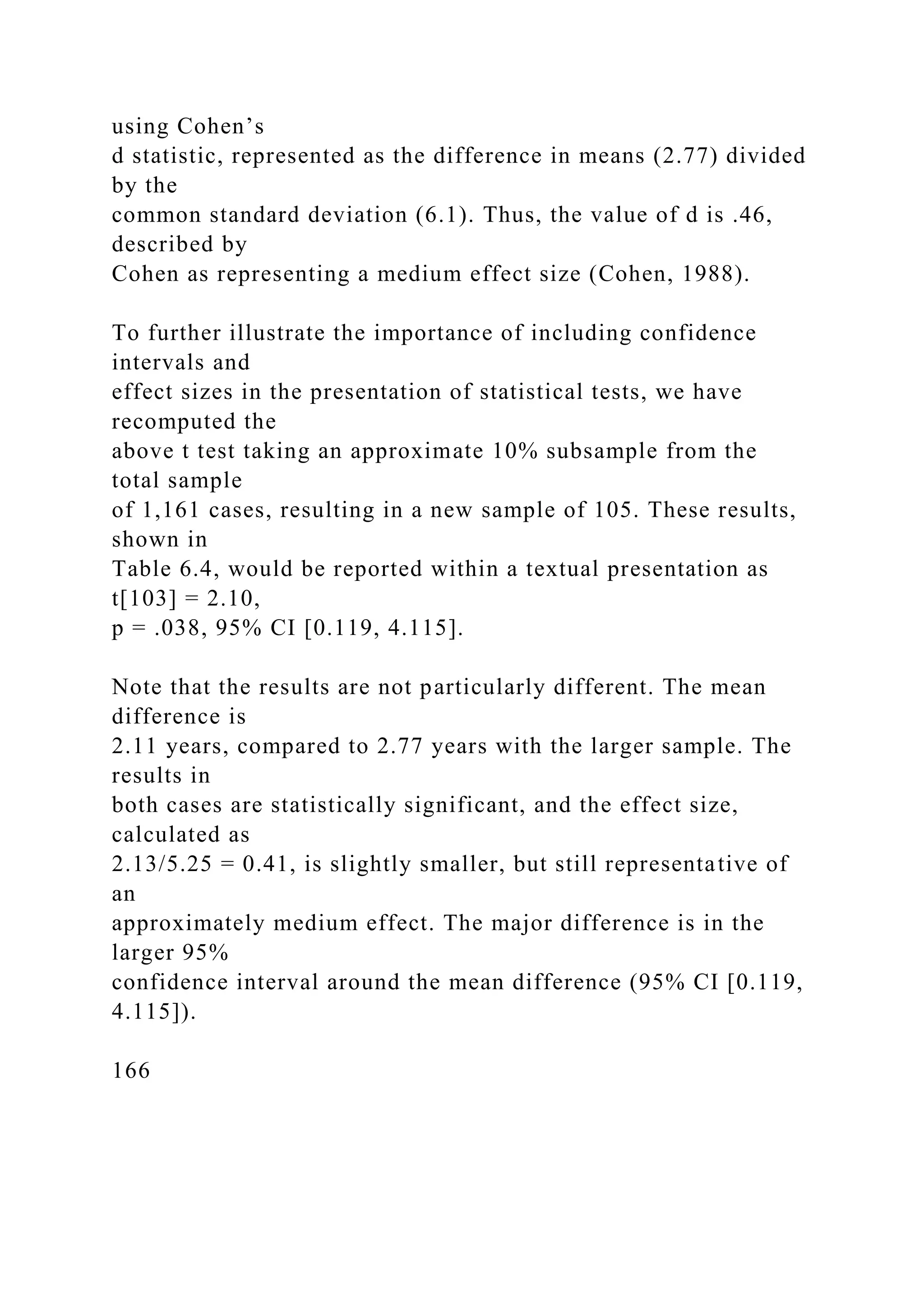 using Cohen’s
d statistic, represented as the difference in means (2.77) divided
by the
common standard deviation (6.1). Thus, the value of d is .46,
described by
Cohen as representing a medium effect size (Cohen, 1988).
To further illustrate the importance of including confidence
intervals and
effect sizes in the presentation of statistical tests, we have
recomputed the
above t test taking an approximate 10% subsample from the
total sample
of 1,161 cases, resulting in a new sample of 105. These results,
shown in
Table 6.4, would be reported within a textual presentation as
t[103] = 2.10,
p = .038, 95% CI [0.119, 4.115].
Note that the results are not particularly different. The mean
difference is
2.11 years, compared to 2.77 years with the larger sample. The
results in
both cases are statistically significant, and the effect size,
calculated as
2.13/5.25 = 0.41, is slightly smaller, but still representative of
an
approximately medium effect. The major difference is in the
larger 95%
confidence interval around the mean difference (95% CI [0.119,
4.115]).
166
 