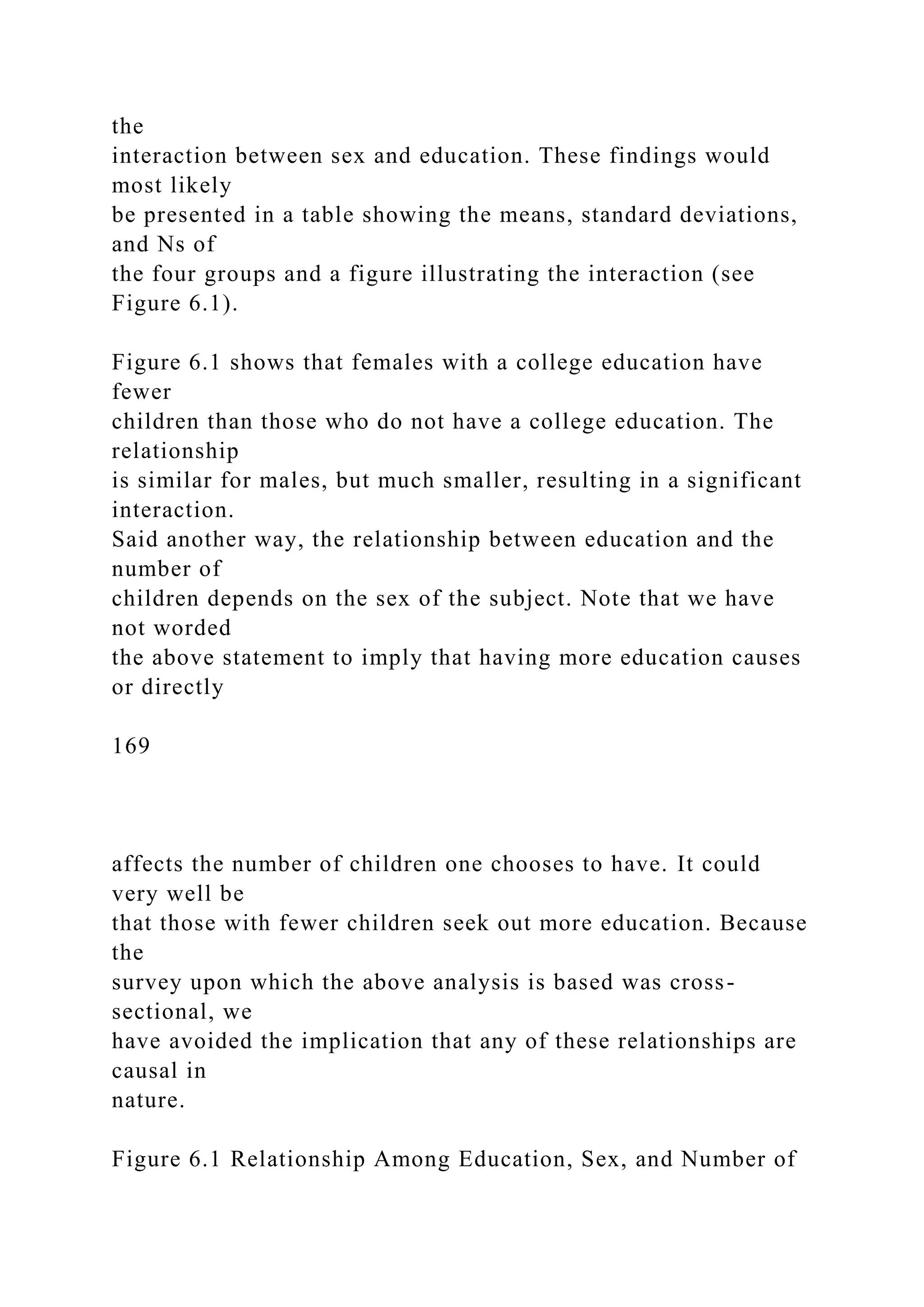 the
interaction between sex and education. These findings would
most likely
be presented in a table showing the means, standard deviations,
and Ns of
the four groups and a figure illustrating the interaction (see
Figure 6.1).
Figure 6.1 shows that females with a college education have
fewer
children than those who do not have a college education. The
relationship
is similar for males, but much smaller, resulting in a significant
interaction.
Said another way, the relationship between education and the
number of
children depends on the sex of the subject. Note that we have
not worded
the above statement to imply that having more education causes
or directly
169
affects the number of children one chooses to have. It could
very well be
that those with fewer children seek out more education. Because
the
survey upon which the above analysis is based was cross-
sectional, we
have avoided the implication that any of these relationships are
causal in
nature.
Figure 6.1 Relationship Among Education, Sex, and Number of
 