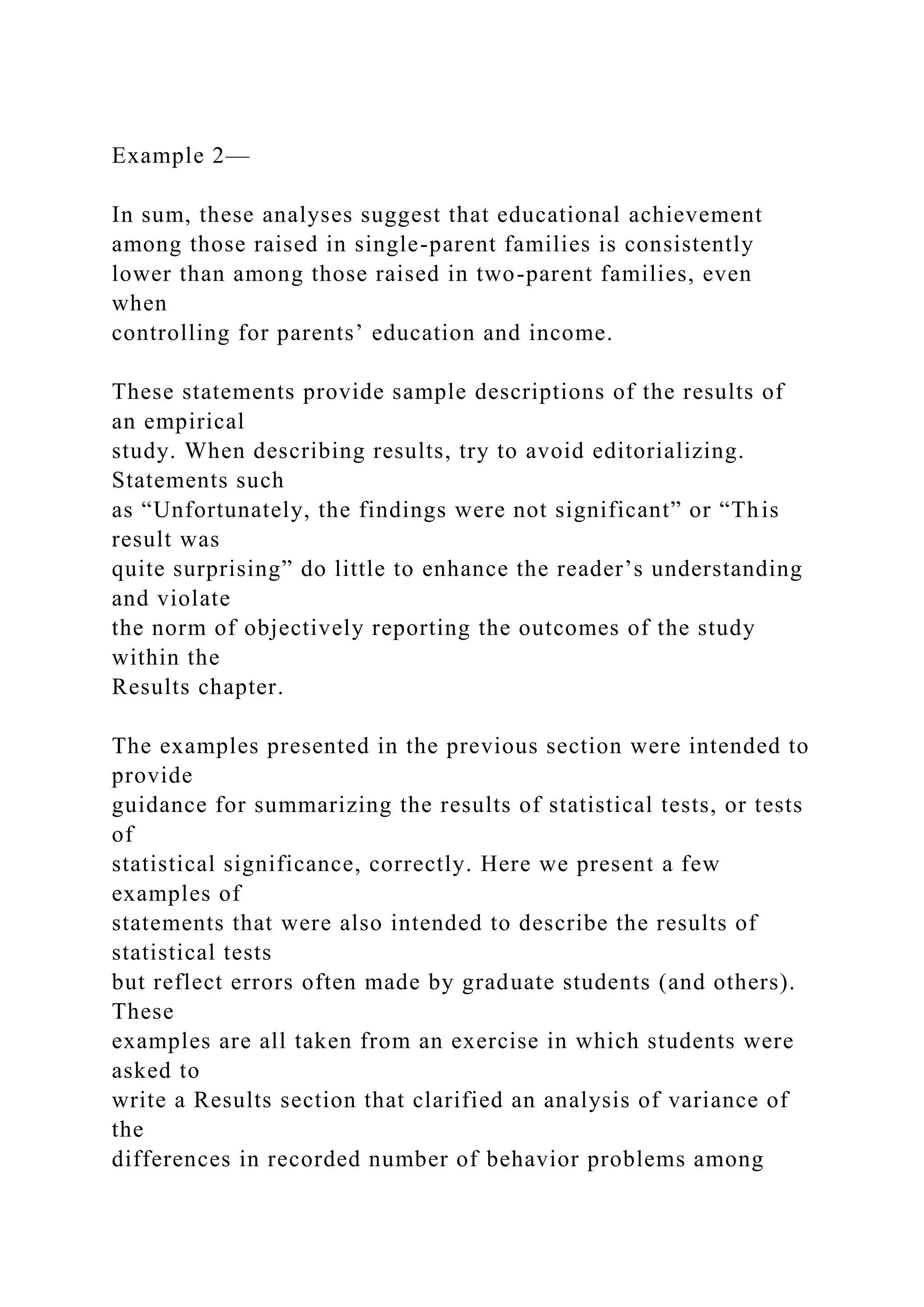 Example 2—
In sum, these analyses suggest that educational achievement
among those raised in single-parent families is consistently
lower than among those raised in two-parent families, even
when
controlling for parents’ education and income.
These statements provide sample descriptions of the results of
an empirical
study. When describing results, try to avoid editorializing.
Statements such
as “Unfortunately, the findings were not significant” or “This
result was
quite surprising” do little to enhance the reader’s understanding
and violate
the norm of objectively reporting the outcomes of the study
within the
Results chapter.
The examples presented in the previous section were intended to
provide
guidance for summarizing the results of statistical tests, or tests
of
statistical significance, correctly. Here we present a few
examples of
statements that were also intended to describe the results of
statistical tests
but reflect errors often made by graduate students (and others).
These
examples are all taken from an exercise in which students were
asked to
write a Results section that clarified an analysis of variance of
the
differences in recorded number of behavior problems among
 