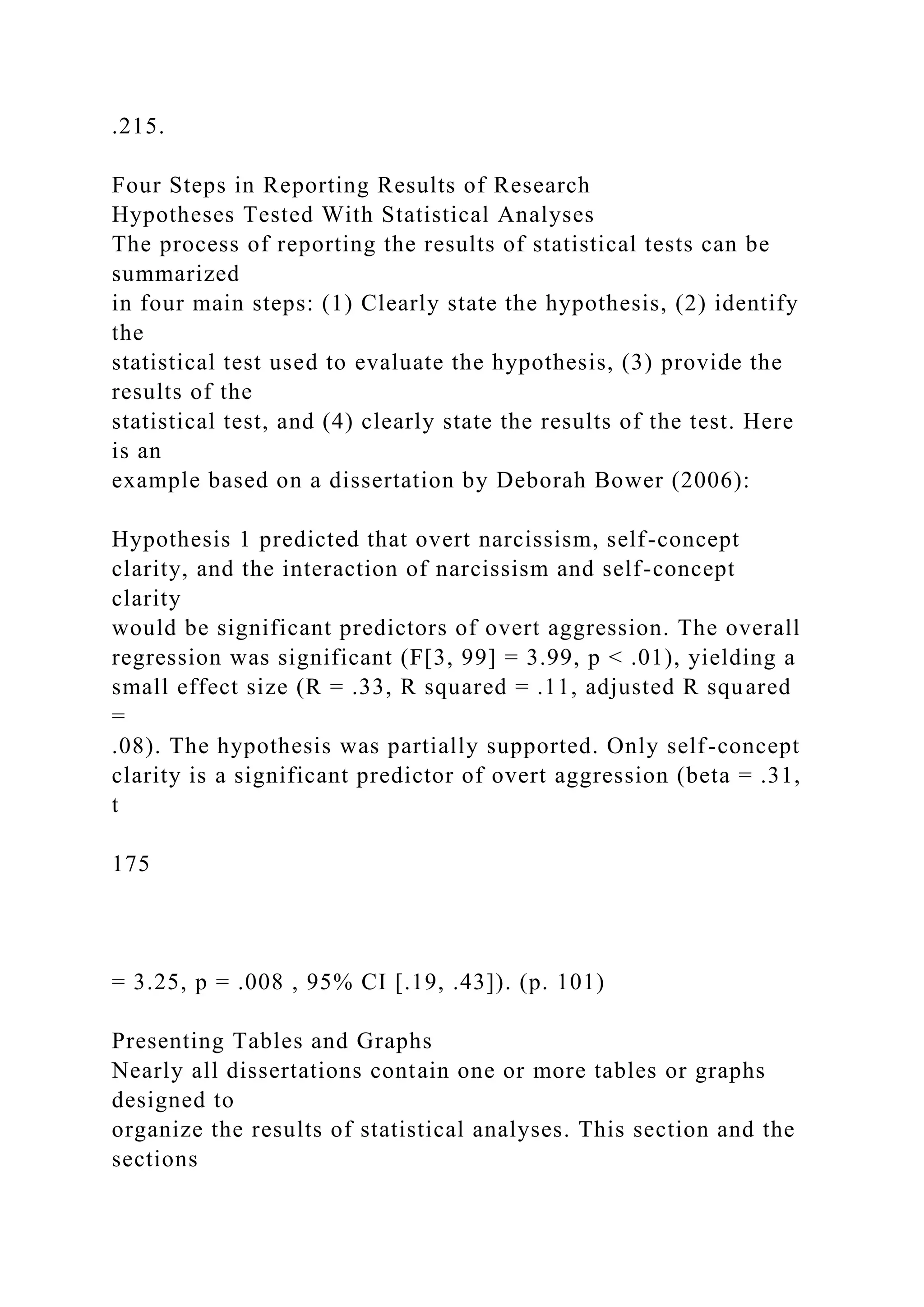 .215.
Four Steps in Reporting Results of Research
Hypotheses Tested With Statistical Analyses
The process of reporting the results of statistical tests can be
summarized
in four main steps: (1) Clearly state the hypothesis, (2) identify
the
statistical test used to evaluate the hypothesis, (3) provide the
results of the
statistical test, and (4) clearly state the results of the test. Here
is an
example based on a dissertation by Deborah Bower (2006):
Hypothesis 1 predicted that overt narcissism, self-concept
clarity, and the interaction of narcissism and self-concept
clarity
would be significant predictors of overt aggression. The overall
regression was significant (F[3, 99] = 3.99, p < .01), yielding a
small effect size (R = .33, R squared = .11, adjusted R squared
=
.08). The hypothesis was partially supported. Only self-concept
clarity is a significant predictor of overt aggression (beta = .31,
t
175
= 3.25, p = .008 , 95% CI [.19, .43]). (p. 101)
Presenting Tables and Graphs
Nearly all dissertations contain one or more tables or graphs
designed to
organize the results of statistical analyses. This section and the
sections
 