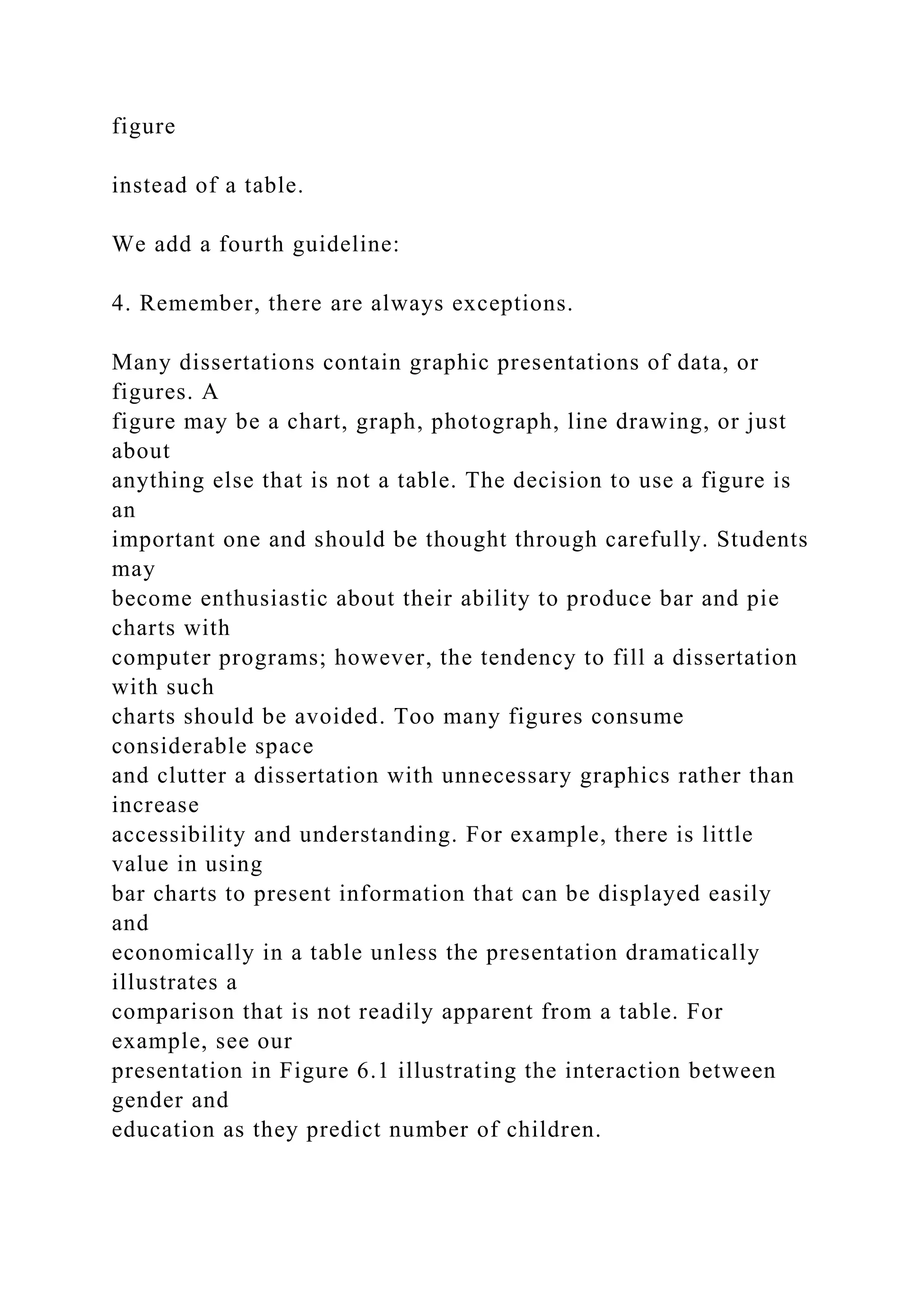 figure
instead of a table.
We add a fourth guideline:
4. Remember, there are always exceptions.
Many dissertations contain graphic presentations of data, or
figures. A
figure may be a chart, graph, photograph, line drawing, or just
about
anything else that is not a table. The decision to use a figure is
an
important one and should be thought through carefully. Students
may
become enthusiastic about their ability to produce bar and pie
charts with
computer programs; however, the tendency to fill a dissertation
with such
charts should be avoided. Too many figures consume
considerable space
and clutter a dissertation with unnecessary graphics rather than
increase
accessibility and understanding. For example, there is little
value in using
bar charts to present information that can be displayed easily
and
economically in a table unless the presentation dramatically
illustrates a
comparison that is not readily apparent from a table. For
example, see our
presentation in Figure 6.1 illustrating the interaction between
gender and
education as they predict number of children.
 