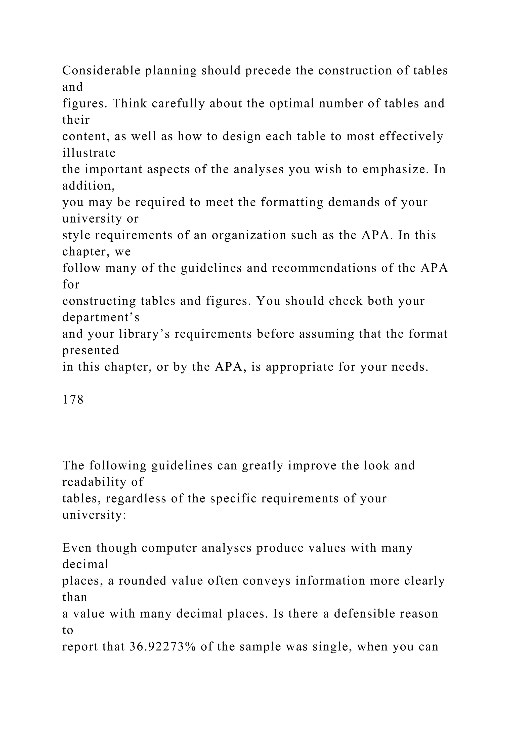 Considerable planning should precede the construction of tables
and
figures. Think carefully about the optimal number of tables and
their
content, as well as how to design each table to most effectively
illustrate
the important aspects of the analyses you wish to emphasize. In
addition,
you may be required to meet the formatting demands of your
university or
style requirements of an organization such as the APA. In this
chapter, we
follow many of the guidelines and recommendations of the APA
for
constructing tables and figures. You should check both your
department’s
and your library’s requirements before assuming that the format
presented
in this chapter, or by the APA, is appropriate for your needs.
178
The following guidelines can greatly improve the look and
readability of
tables, regardless of the specific requirements of your
university:
Even though computer analyses produce values with many
decimal
places, a rounded value often conveys information more clearly
than
a value with many decimal places. Is there a defensible reason
to
report that 36.92273% of the sample was single, when you can
 