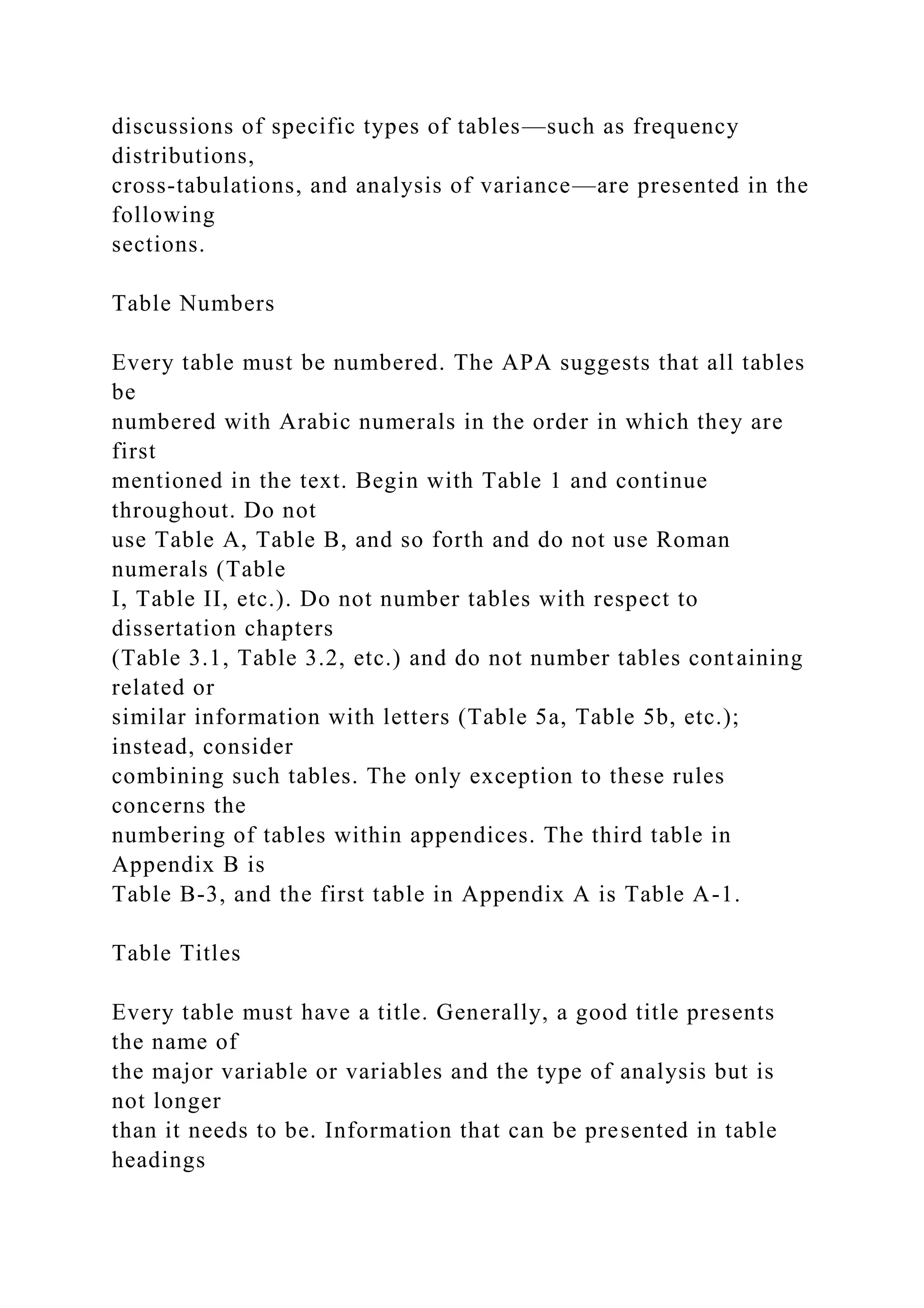 discussions of specific types of tables—such as frequency
distributions,
cross-tabulations, and analysis of variance—are presented in the
following
sections.
Table Numbers
Every table must be numbered. The APA suggests that all tables
be
numbered with Arabic numerals in the order in which they are
first
mentioned in the text. Begin with Table 1 and continue
throughout. Do not
use Table A, Table B, and so forth and do not use Roman
numerals (Table
I, Table II, etc.). Do not number tables with respect to
dissertation chapters
(Table 3.1, Table 3.2, etc.) and do not number tables containing
related or
similar information with letters (Table 5a, Table 5b, etc.);
instead, consider
combining such tables. The only exception to these rules
concerns the
numbering of tables within appendices. The third table in
Appendix B is
Table B-3, and the first table in Appendix A is Table A-1.
Table Titles
Every table must have a title. Generally, a good title presents
the name of
the major variable or variables and the type of analysis but is
not longer
than it needs to be. Information that can be presented in table
headings
 