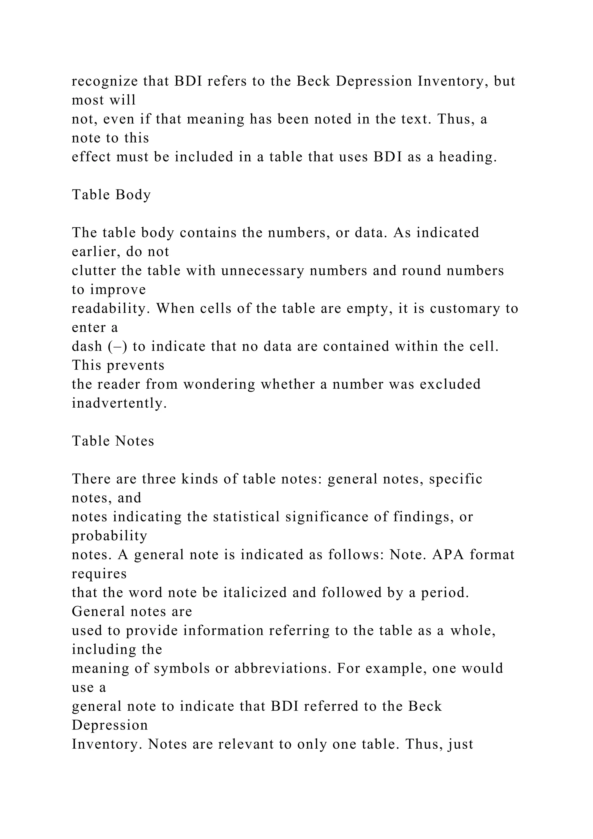 recognize that BDI refers to the Beck Depression Inventory, but
most will
not, even if that meaning has been noted in the text. Thus, a
note to this
effect must be included in a table that uses BDI as a heading.
Table Body
The table body contains the numbers, or data. As indicated
earlier, do not
clutter the table with unnecessary numbers and round numbers
to improve
readability. When cells of the table are empty, it is customary to
enter a
dash (–) to indicate that no data are contained within the cell.
This prevents
the reader from wondering whether a number was excluded
inadvertently.
Table Notes
There are three kinds of table notes: general notes, specific
notes, and
notes indicating the statistical significance of findings, or
probability
notes. A general note is indicated as follows: Note. APA format
requires
that the word note be italicized and followed by a period.
General notes are
used to provide information referring to the table as a whole,
including the
meaning of symbols or abbreviations. For example, one would
use a
general note to indicate that BDI referred to the Beck
Depression
Inventory. Notes are relevant to only one table. Thus, just
 