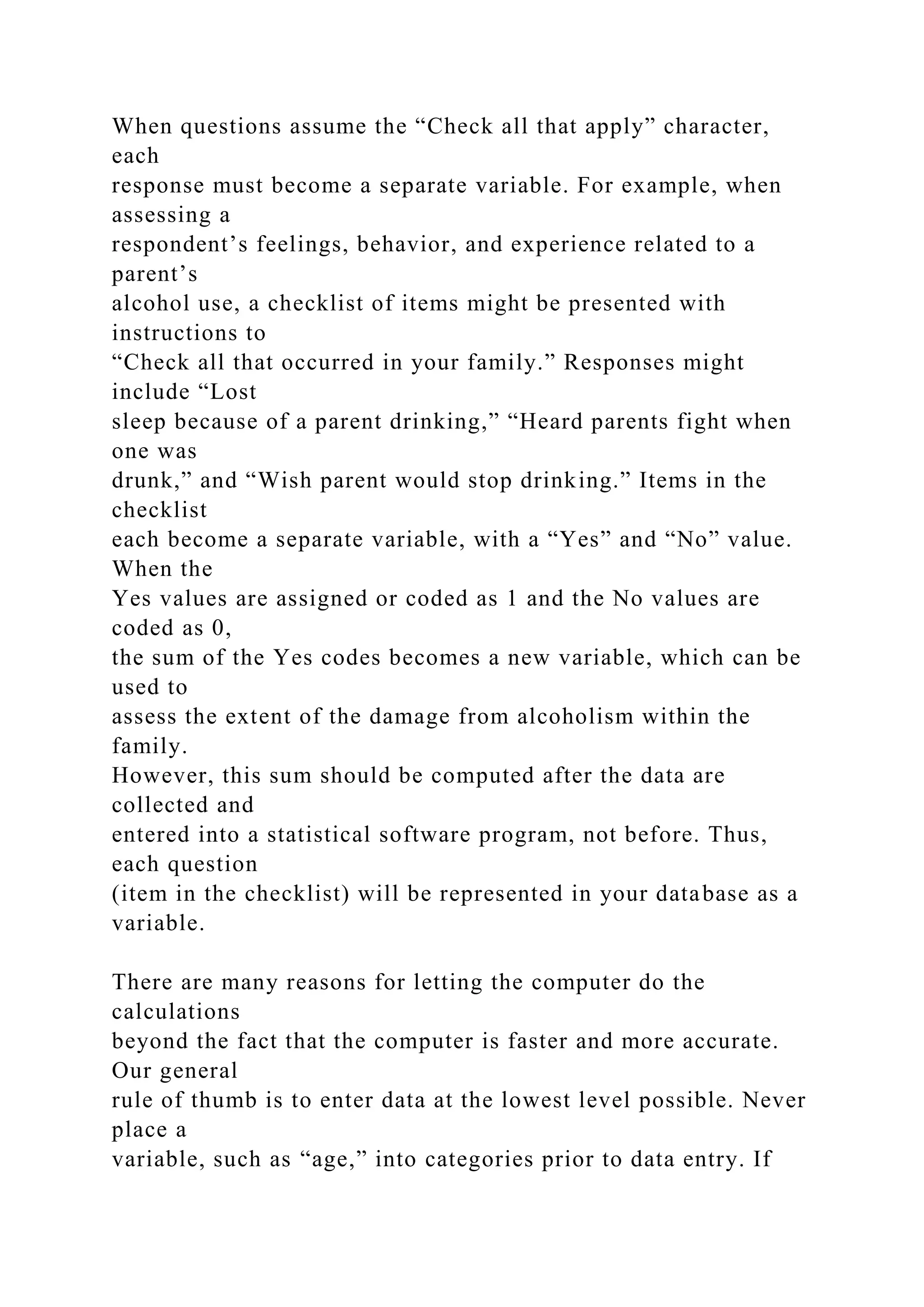 When questions assume the “Check all that apply” character,
each
response must become a separate variable. For example, when
assessing a
respondent’s feelings, behavior, and experience related to a
parent’s
alcohol use, a checklist of items might be presented with
instructions to
“Check all that occurred in your family.” Responses might
include “Lost
sleep because of a parent drinking,” “Heard parents fight when
one was
drunk,” and “Wish parent would stop drinking.” Items in the
checklist
each become a separate variable, with a “Yes” and “No” value.
When the
Yes values are assigned or coded as 1 and the No values are
coded as 0,
the sum of the Yes codes becomes a new variable, which can be
used to
assess the extent of the damage from alcoholism within the
family.
However, this sum should be computed after the data are
collected and
entered into a statistical software program, not before. Thus,
each question
(item in the checklist) will be represented in your database as a
variable.
There are many reasons for letting the computer do the
calculations
beyond the fact that the computer is faster and more accurate.
Our general
rule of thumb is to enter data at the lowest level possible. Never
place a
variable, such as “age,” into categories prior to data entry. If
 