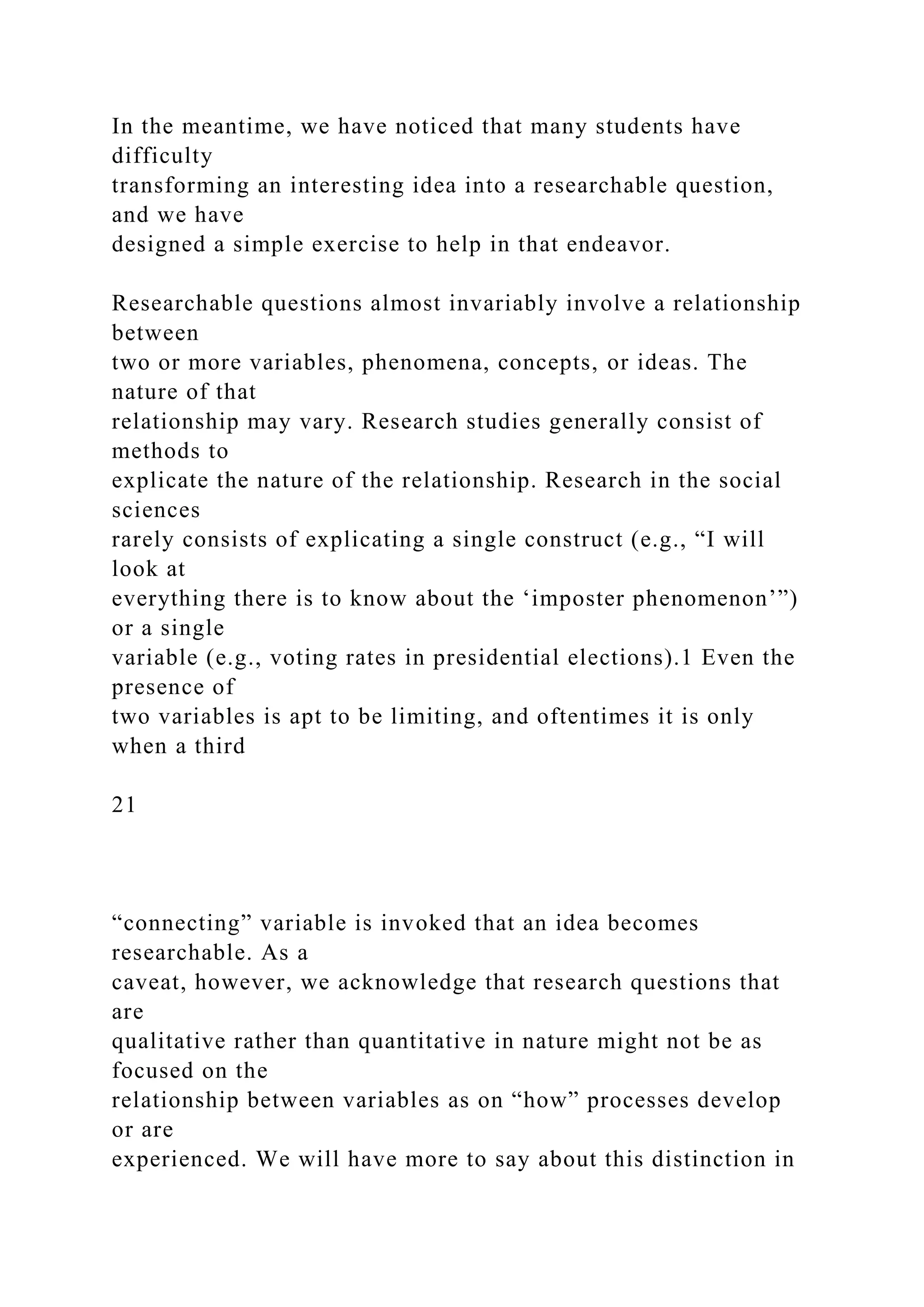 In the meantime, we have noticed that many students have
difficulty
transforming an interesting idea into a researchable question,
and we have
designed a simple exercise to help in that endeavor.
Researchable questions almost invariably involve a relationship
between
two or more variables, phenomena, concepts, or ideas. The
nature of that
relationship may vary. Research studies generally consist of
methods to
explicate the nature of the relationship. Research in the social
sciences
rarely consists of explicating a single construct (e.g., “I will
look at
everything there is to know about the ‘imposter phenomenon’”)
or a single
variable (e.g., voting rates in presidential elections).1 Even the
presence of
two variables is apt to be limiting, and oftentimes it is only
when a third
21
“connecting” variable is invoked that an idea becomes
researchable. As a
caveat, however, we acknowledge that research questions that
are
qualitative rather than quantitative in nature might not be as
focused on the
relationship between variables as on “how” processes develop
or are
experienced. We will have more to say about this distinction in
 