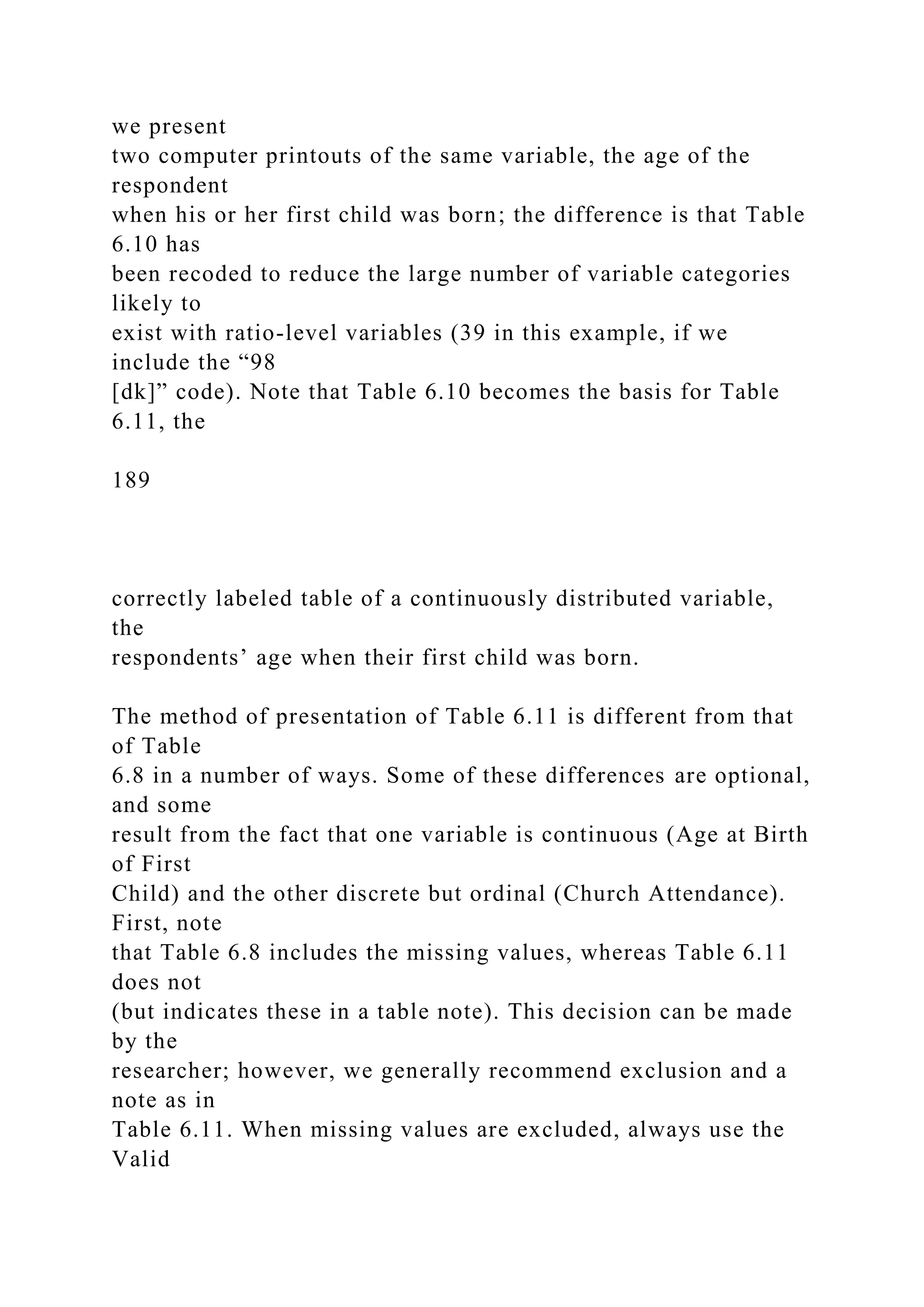 we present
two computer printouts of the same variable, the age of the
respondent
when his or her first child was born; the difference is that Table
6.10 has
been recoded to reduce the large number of variable categories
likely to
exist with ratio-level variables (39 in this example, if we
include the “98
[dk]” code). Note that Table 6.10 becomes the basis for Table
6.11, the
189
correctly labeled table of a continuously distributed variable,
the
respondents’ age when their first child was born.
The method of presentation of Table 6.11 is different from that
of Table
6.8 in a number of ways. Some of these differences are optional,
and some
result from the fact that one variable is continuous (Age at Birth
of First
Child) and the other discrete but ordinal (Church Attendance).
First, note
that Table 6.8 includes the missing values, whereas Table 6.11
does not
(but indicates these in a table note). This decision can be made
by the
researcher; however, we generally recommend exclusion and a
note as in
Table 6.11. When missing values are excluded, always use the
Valid
 