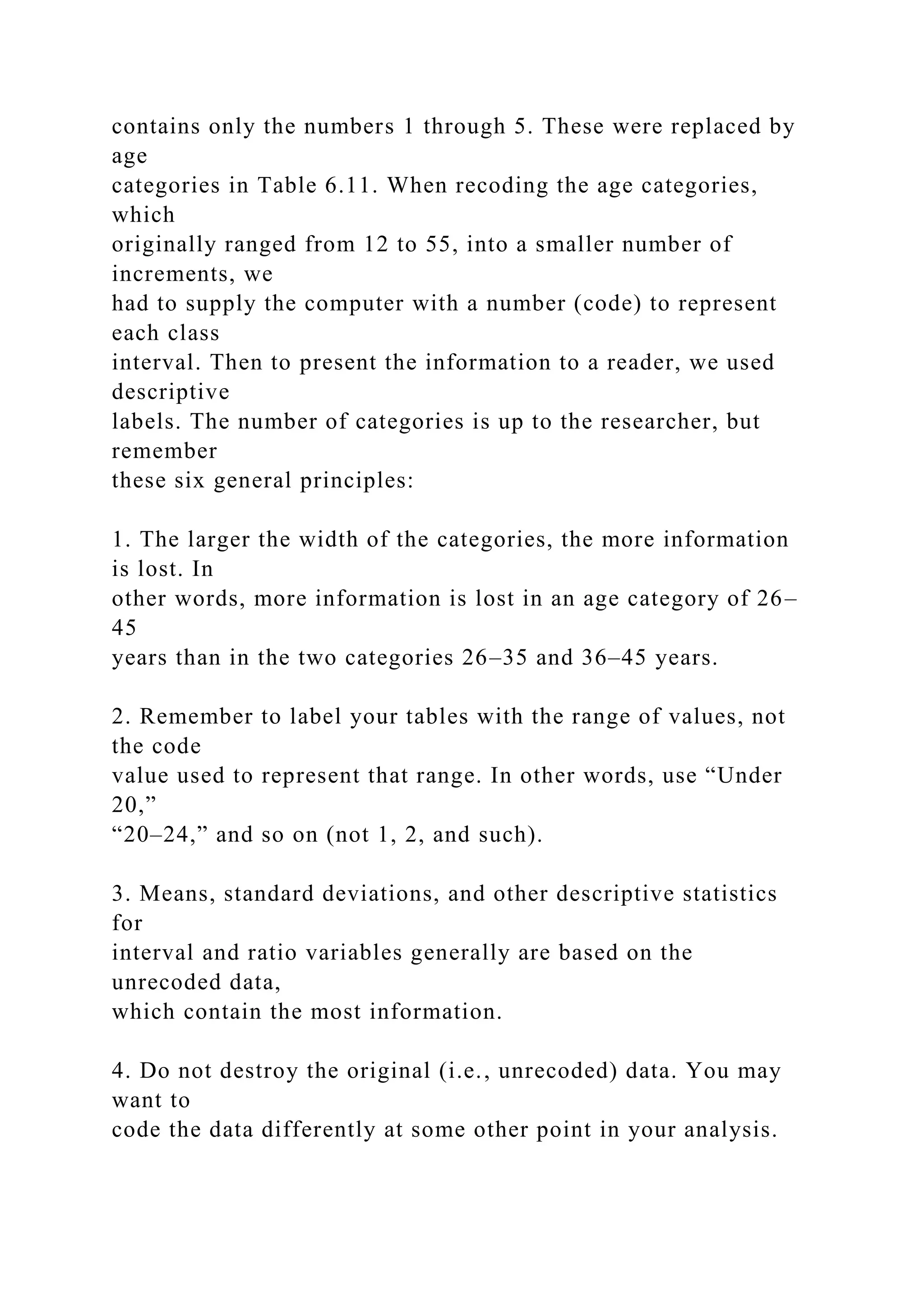 contains only the numbers 1 through 5. These were replaced by
age
categories in Table 6.11. When recoding the age categories,
which
originally ranged from 12 to 55, into a smaller number of
increments, we
had to supply the computer with a number (code) to represent
each class
interval. Then to present the information to a reader, we used
descriptive
labels. The number of categories is up to the researcher, but
remember
these six general principles:
1. The larger the width of the categories, the more information
is lost. In
other words, more information is lost in an age category of 26–
45
years than in the two categories 26–35 and 36–45 years.
2. Remember to label your tables with the range of values, not
the code
value used to represent that range. In other words, use “Under
20,”
“20–24,” and so on (not 1, 2, and such).
3. Means, standard deviations, and other descriptive statistics
for
interval and ratio variables generally are based on the
unrecoded data,
which contain the most information.
4. Do not destroy the original (i.e., unrecoded) data. You may
want to
code the data differently at some other point in your analysis.
 
