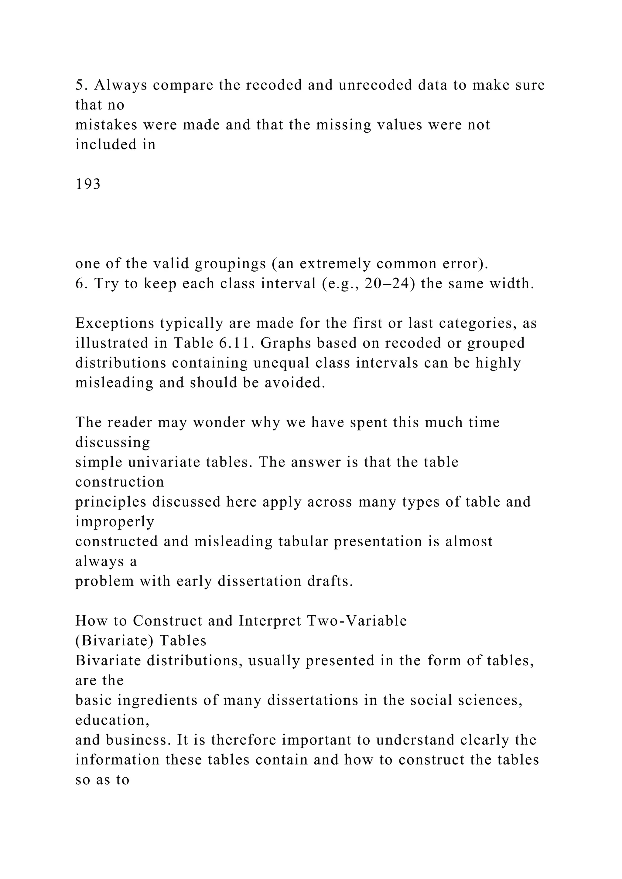 5. Always compare the recoded and unrecoded data to make sure
that no
mistakes were made and that the missing values were not
included in
193
one of the valid groupings (an extremely common error).
6. Try to keep each class interval (e.g., 20–24) the same width.
Exceptions typically are made for the first or last categories, as
illustrated in Table 6.11. Graphs based on recoded or grouped
distributions containing unequal class intervals can be highly
misleading and should be avoided.
The reader may wonder why we have spent this much time
discussing
simple univariate tables. The answer is that the table
construction
principles discussed here apply across many types of table and
improperly
constructed and misleading tabular presentation is almost
always a
problem with early dissertation drafts.
How to Construct and Interpret Two-Variable
(Bivariate) Tables
Bivariate distributions, usually presented in the form of tables,
are the
basic ingredients of many dissertations in the social sciences,
education,
and business. It is therefore important to understand clearly the
information these tables contain and how to construct the tables
so as to
 