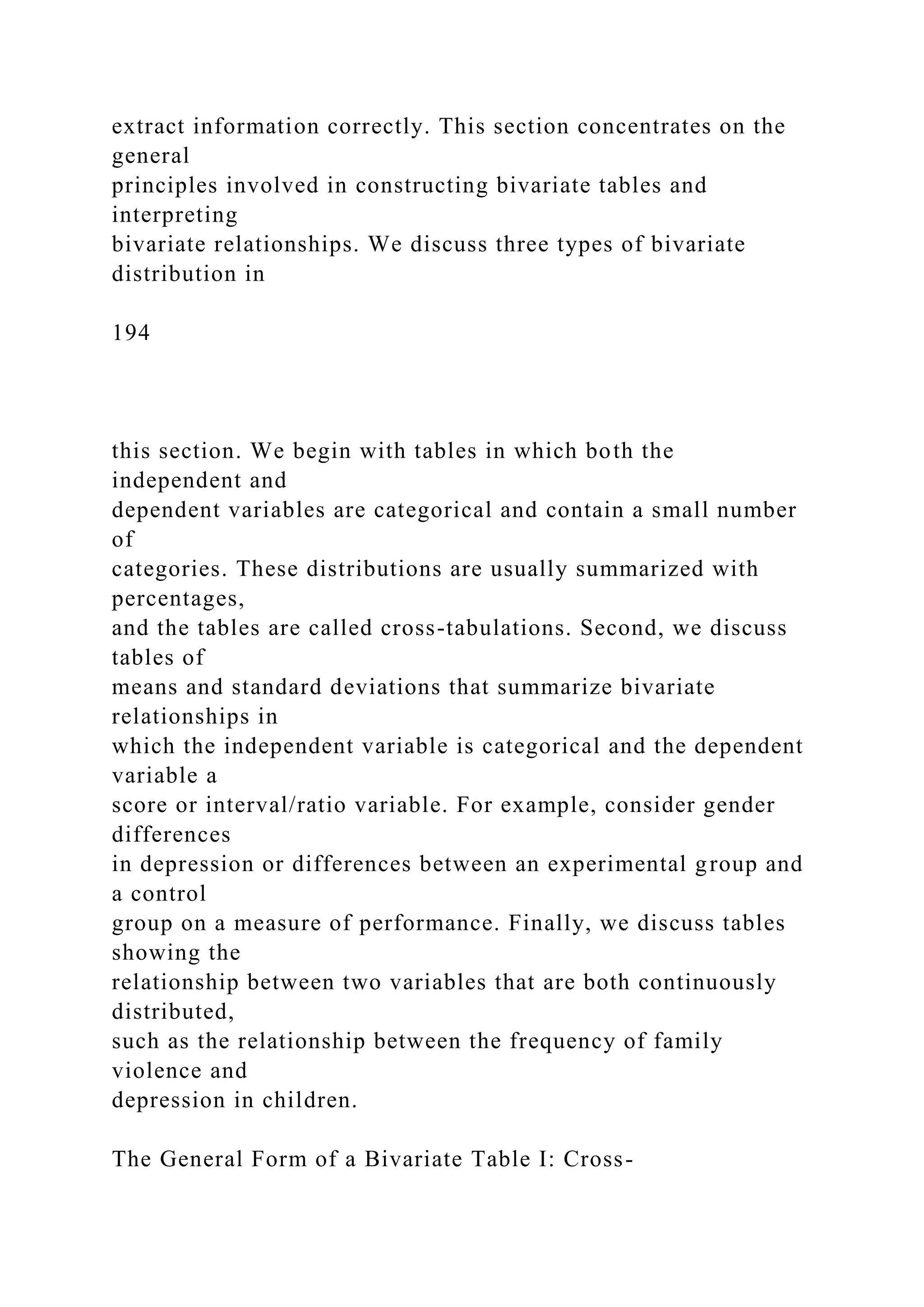 extract information correctly. This section concentrates on the
general
principles involved in constructing bivariate tables and
interpreting
bivariate relationships. We discuss three types of bivariate
distribution in
194
this section. We begin with tables in which both the
independent and
dependent variables are categorical and contain a small number
of
categories. These distributions are usually summarized with
percentages,
and the tables are called cross-tabulations. Second, we discuss
tables of
means and standard deviations that summarize bivariate
relationships in
which the independent variable is categorical and the dependent
variable a
score or interval/ratio variable. For example, consider gender
differences
in depression or differences between an experimental group and
a control
group on a measure of performance. Finally, we discuss tables
showing the
relationship between two variables that are both continuously
distributed,
such as the relationship between the frequency of family
violence and
depression in children.
The General Form of a Bivariate Table I: Cross-
 