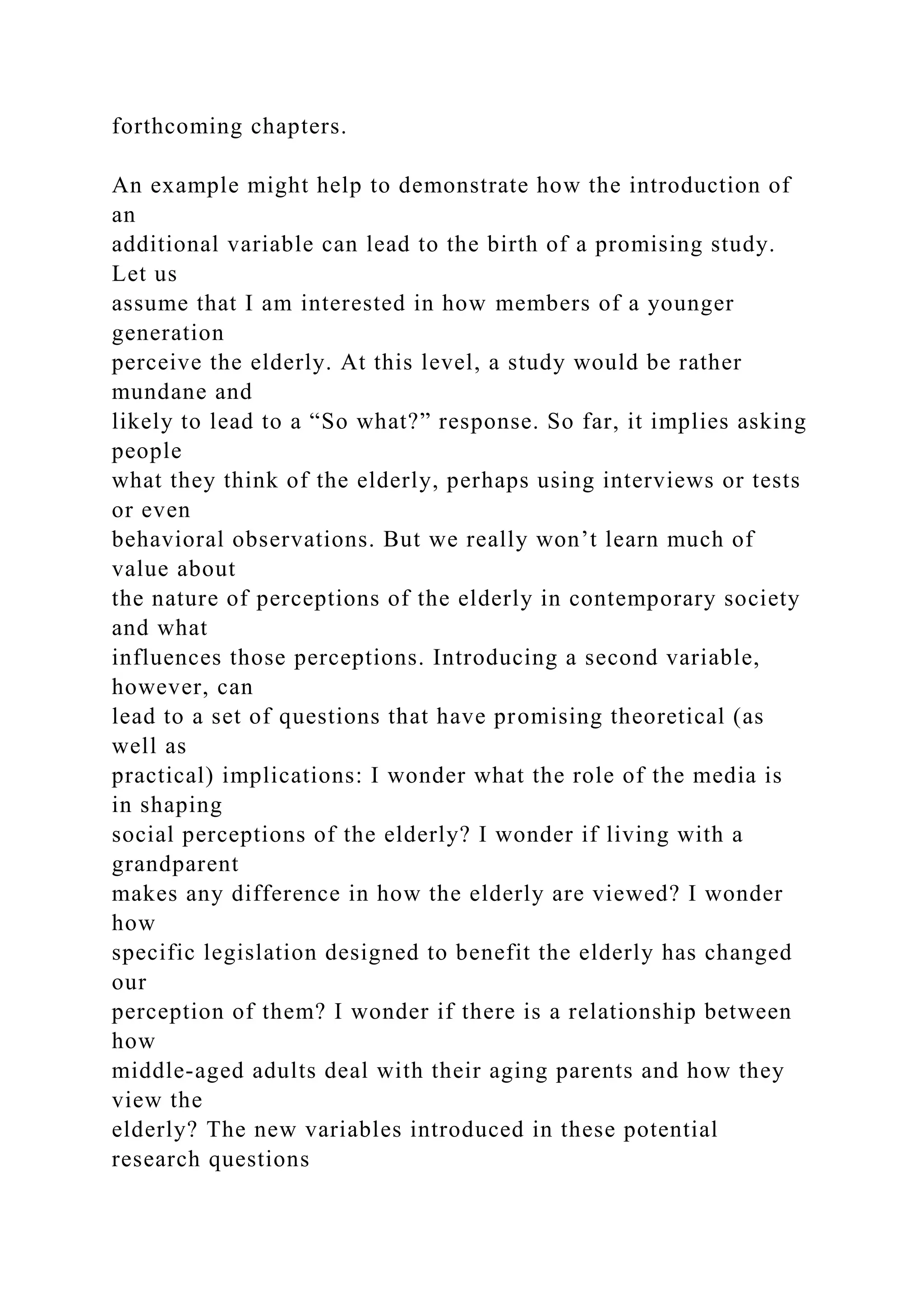 forthcoming chapters.
An example might help to demonstrate how the introduction of
an
additional variable can lead to the birth of a promising study.
Let us
assume that I am interested in how members of a younger
generation
perceive the elderly. At this level, a study would be rather
mundane and
likely to lead to a “So what?” response. So far, it implies asking
people
what they think of the elderly, perhaps using interviews or tests
or even
behavioral observations. But we really won’t learn much of
value about
the nature of perceptions of the elderly in contemporary society
and what
influences those perceptions. Introducing a second variable,
however, can
lead to a set of questions that have promising theoretical (as
well as
practical) implications: I wonder what the role of the media is
in shaping
social perceptions of the elderly? I wonder if living with a
grandparent
makes any difference in how the elderly are viewed? I wonder
how
specific legislation designed to benefit the elderly has changed
our
perception of them? I wonder if there is a relationship between
how
middle-aged adults deal with their aging parents and how they
view the
elderly? The new variables introduced in these potential
research questions
 