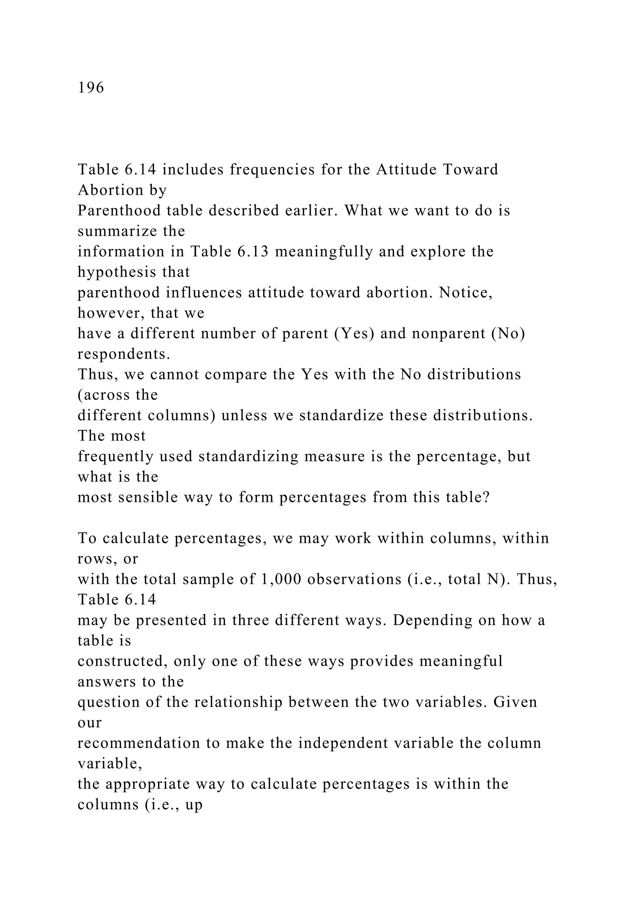 196
Table 6.14 includes frequencies for the Attitude Toward
Abortion by
Parenthood table described earlier. What we want to do is
summarize the
information in Table 6.13 meaningfully and explore the
hypothesis that
parenthood influences attitude toward abortion. Notice,
however, that we
have a different number of parent (Yes) and nonparent (No)
respondents.
Thus, we cannot compare the Yes with the No distributions
(across the
different columns) unless we standardize these distributions.
The most
frequently used standardizing measure is the percentage, but
what is the
most sensible way to form percentages from this table?
To calculate percentages, we may work within columns, within
rows, or
with the total sample of 1,000 observations (i.e., total N). Thus,
Table 6.14
may be presented in three different ways. Depending on how a
table is
constructed, only one of these ways provides meaningful
answers to the
question of the relationship between the two variables. Given
our
recommendation to make the independent variable the column
variable,
the appropriate way to calculate percentages is within the
columns (i.e., up
 