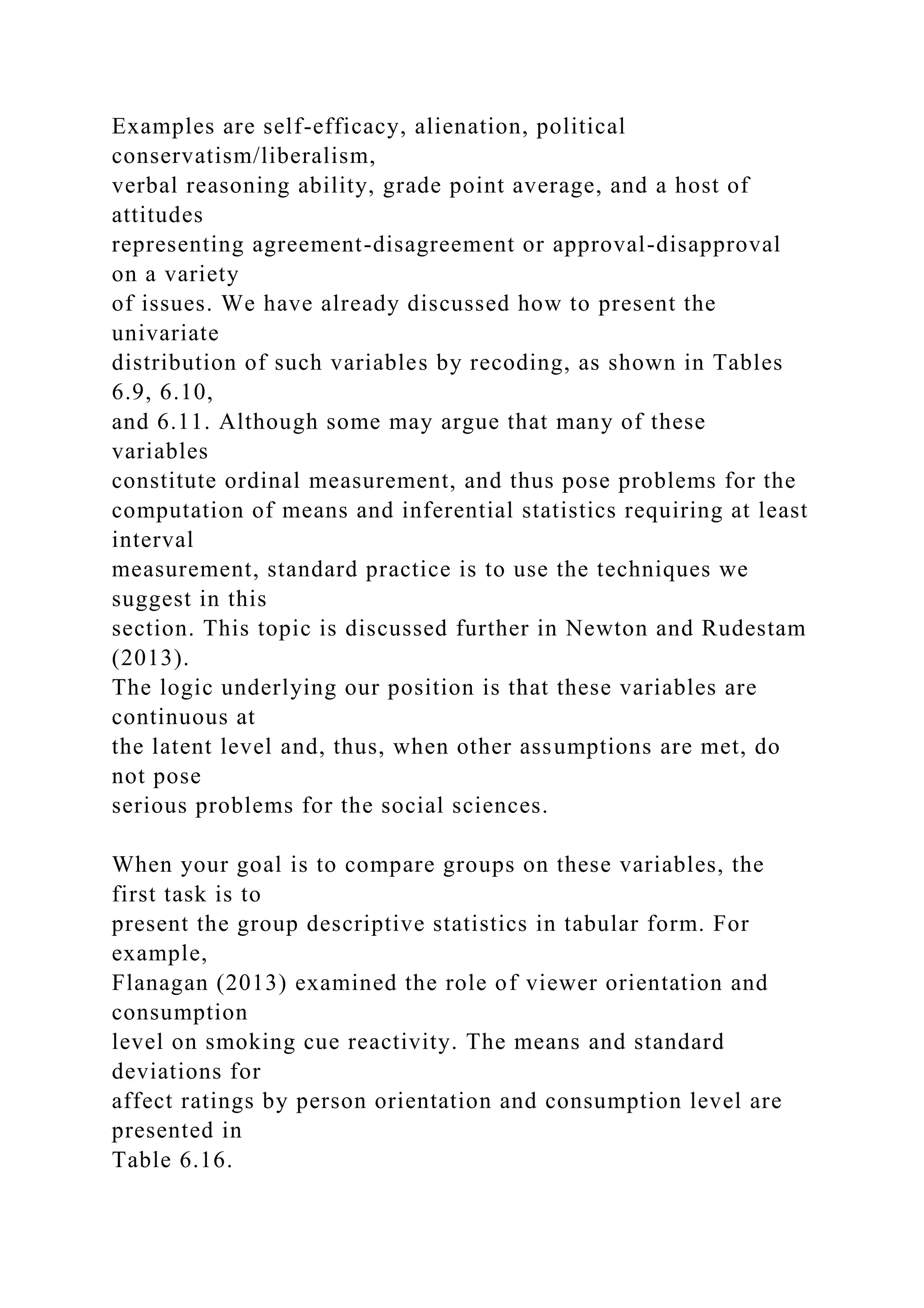 Examples are self-efficacy, alienation, political
conservatism/liberalism,
verbal reasoning ability, grade point average, and a host of
attitudes
representing agreement-disagreement or approval-disapproval
on a variety
of issues. We have already discussed how to present the
univariate
distribution of such variables by recoding, as shown in Tables
6.9, 6.10,
and 6.11. Although some may argue that many of these
variables
constitute ordinal measurement, and thus pose problems for the
computation of means and inferential statistics requiring at least
interval
measurement, standard practice is to use the techniques we
suggest in this
section. This topic is discussed further in Newton and Rudestam
(2013).
The logic underlying our position is that these variables are
continuous at
the latent level and, thus, when other assumptions are met, do
not pose
serious problems for the social sciences.
When your goal is to compare groups on these variables, the
first task is to
present the group descriptive statistics in tabular form. For
example,
Flanagan (2013) examined the role of viewer orientation and
consumption
level on smoking cue reactivity. The means and standard
deviations for
affect ratings by person orientation and consumption level are
presented in
Table 6.16.
 