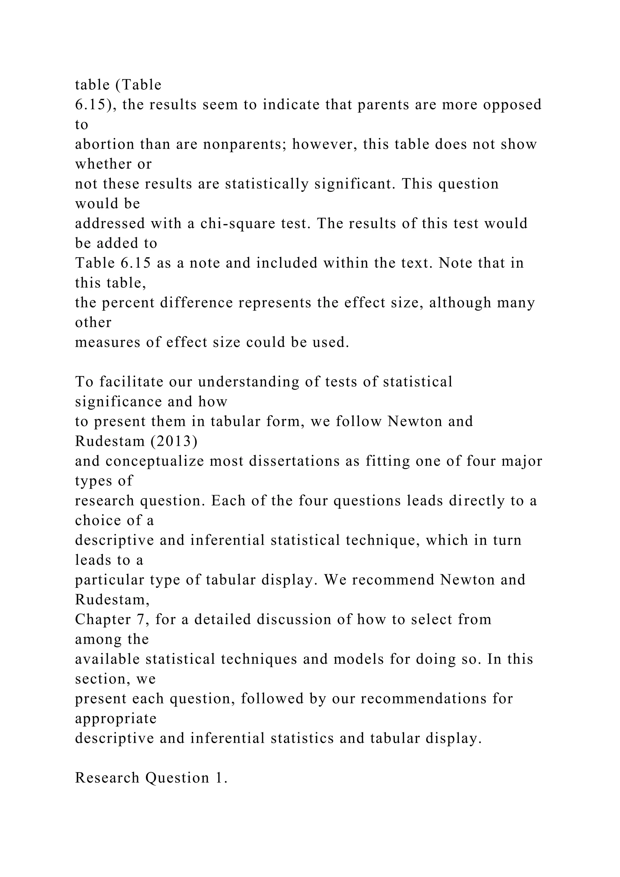 table (Table
6.15), the results seem to indicate that parents are more opposed
to
abortion than are nonparents; however, this table does not show
whether or
not these results are statistically significant. This question
would be
addressed with a chi-square test. The results of this test would
be added to
Table 6.15 as a note and included within the text. Note that in
this table,
the percent difference represents the effect size, although many
other
measures of effect size could be used.
To facilitate our understanding of tests of statistical
significance and how
to present them in tabular form, we follow Newton and
Rudestam (2013)
and conceptualize most dissertations as fitting one of four major
types of
research question. Each of the four questions leads directly to a
choice of a
descriptive and inferential statistical technique, which in turn
leads to a
particular type of tabular display. We recommend Newton and
Rudestam,
Chapter 7, for a detailed discussion of how to select from
among the
available statistical techniques and models for doing so. In this
section, we
present each question, followed by our recommendations for
appropriate
descriptive and inferential statistics and tabular display.
Research Question 1.
 