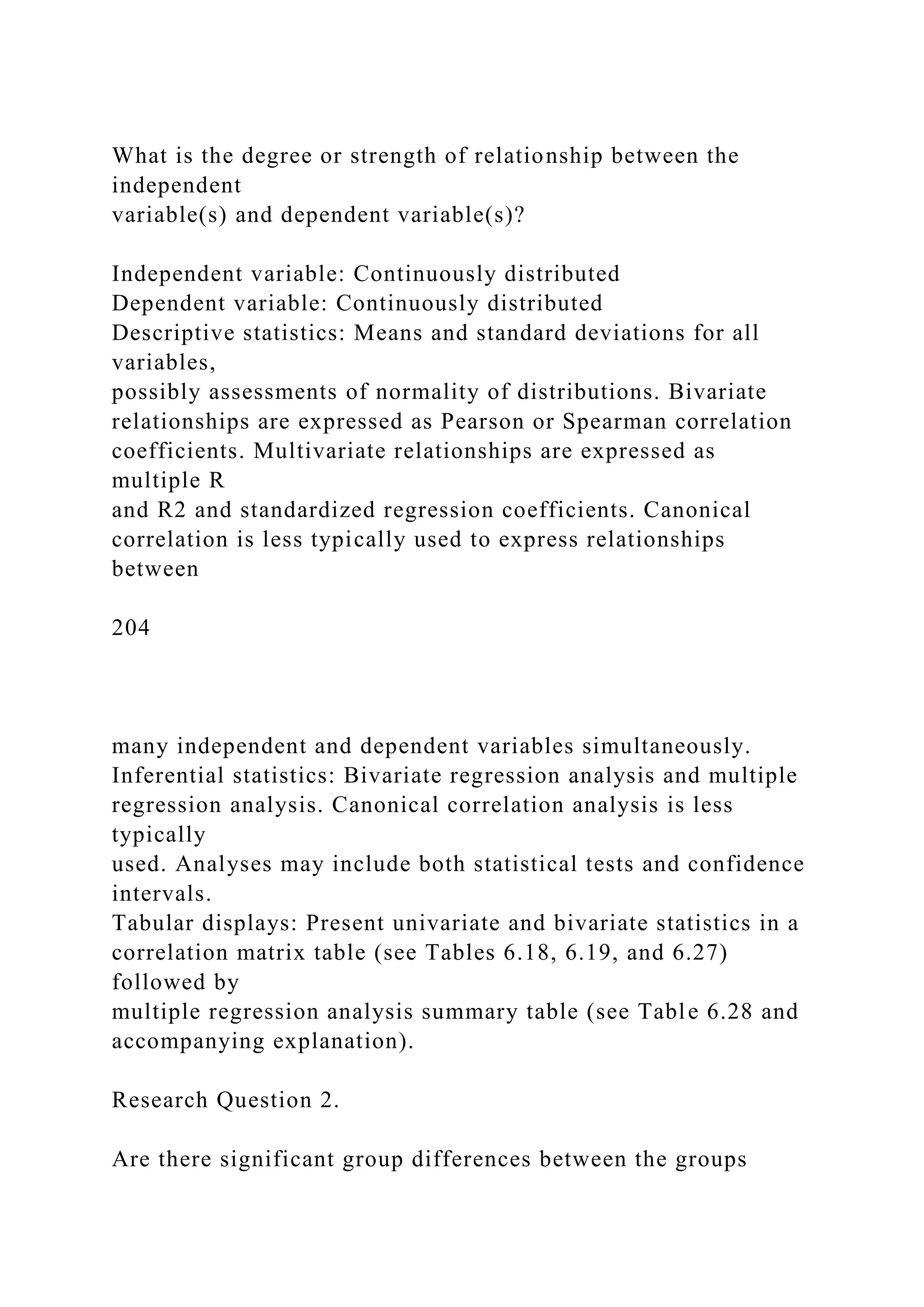 What is the degree or strength of relationship between the
independent
variable(s) and dependent variable(s)?
Independent variable: Continuously distributed
Dependent variable: Continuously distributed
Descriptive statistics: Means and standard deviations for all
variables,
possibly assessments of normality of distributions. Bivariate
relationships are expressed as Pearson or Spearman correlation
coefficients. Multivariate relationships are expressed as
multiple R
and R2 and standardized regression coefficients. Canonical
correlation is less typically used to express relationships
between
204
many independent and dependent variables simultaneously.
Inferential statistics: Bivariate regression analysis and multiple
regression analysis. Canonical correlation analysis is less
typically
used. Analyses may include both statistical tests and confidence
intervals.
Tabular displays: Present univariate and bivariate statistics in a
correlation matrix table (see Tables 6.18, 6.19, and 6.27)
followed by
multiple regression analysis summary table (see Table 6.28 and
accompanying explanation).
Research Question 2.
Are there significant group differences between the groups
 