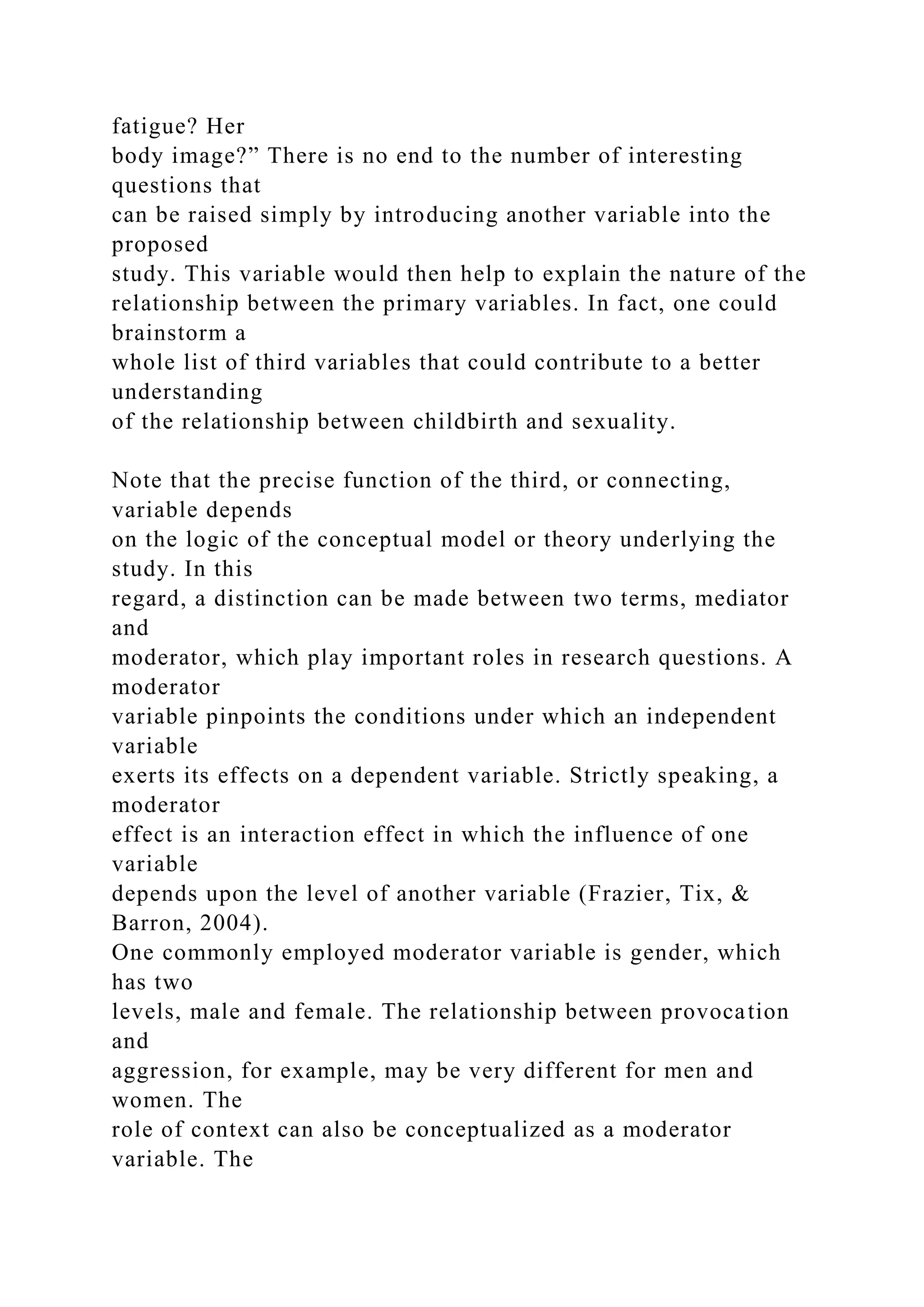 fatigue? Her
body image?” There is no end to the number of interesting
questions that
can be raised simply by introducing another variable into the
proposed
study. This variable would then help to explain the nature of the
relationship between the primary variables. In fact, one could
brainstorm a
whole list of third variables that could contribute to a better
understanding
of the relationship between childbirth and sexuality.
Note that the precise function of the third, or connecting,
variable depends
on the logic of the conceptual model or theory underlying the
study. In this
regard, a distinction can be made between two terms, mediator
and
moderator, which play important roles in research questions. A
moderator
variable pinpoints the conditions under which an independent
variable
exerts its effects on a dependent variable. Strictly speaking, a
moderator
effect is an interaction effect in which the influence of one
variable
depends upon the level of another variable (Frazier, Tix, &
Barron, 2004).
One commonly employed moderator variable is gender, which
has two
levels, male and female. The relationship between provocation
and
aggression, for example, may be very different for men and
women. The
role of context can also be conceptualized as a moderator
variable. The
 