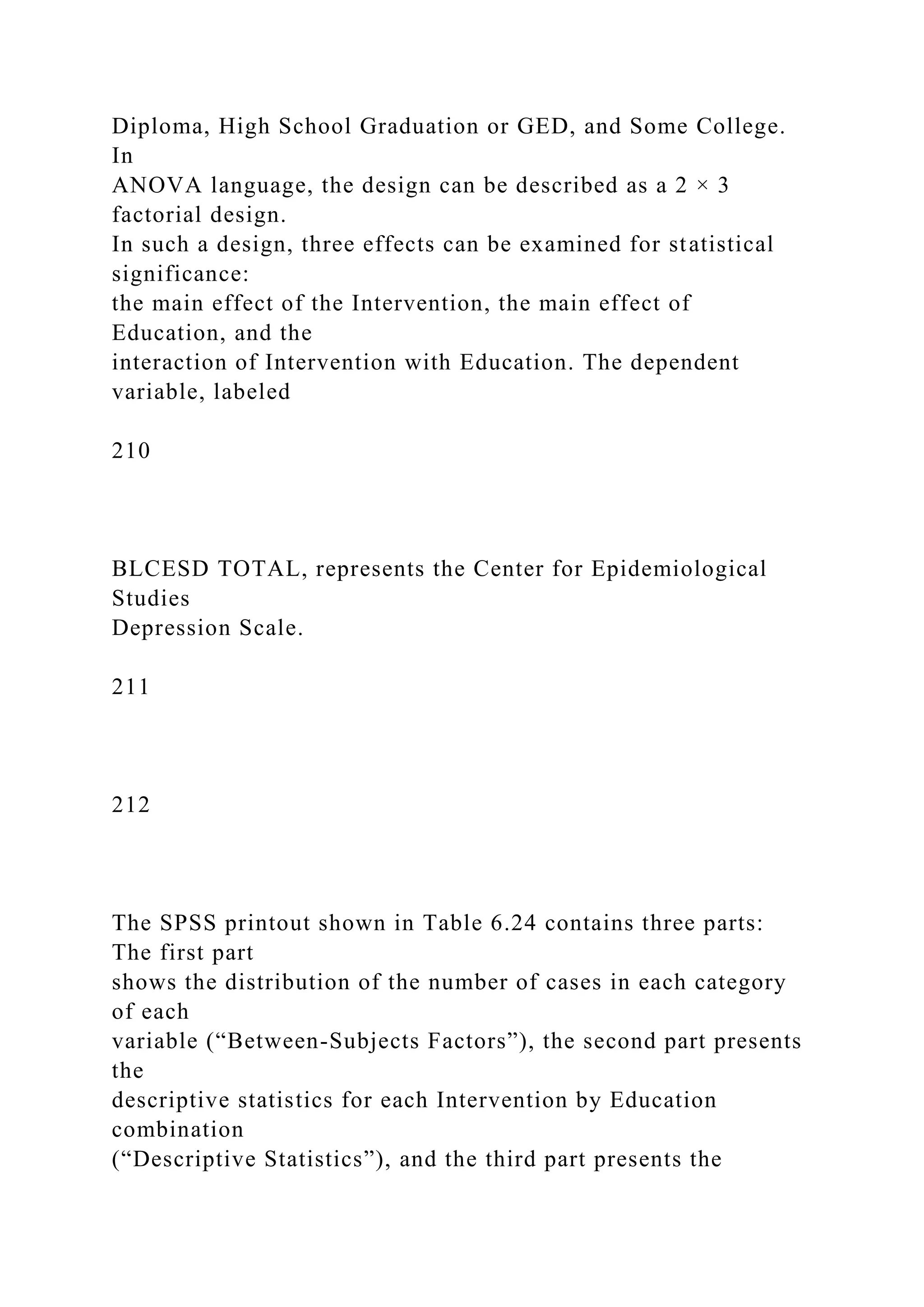Diploma, High School Graduation or GED, and Some College.
In
ANOVA language, the design can be described as a 2 × 3
factorial design.
In such a design, three effects can be examined for statistical
significance:
the main effect of the Intervention, the main effect of
Education, and the
interaction of Intervention with Education. The dependent
variable, labeled
210
BLCESD TOTAL, represents the Center for Epidemiological
Studies
Depression Scale.
211
212
The SPSS printout shown in Table 6.24 contains three parts:
The first part
shows the distribution of the number of cases in each category
of each
variable (“Between-Subjects Factors”), the second part presents
the
descriptive statistics for each Intervention by Education
combination
(“Descriptive Statistics”), and the third part presents the
 