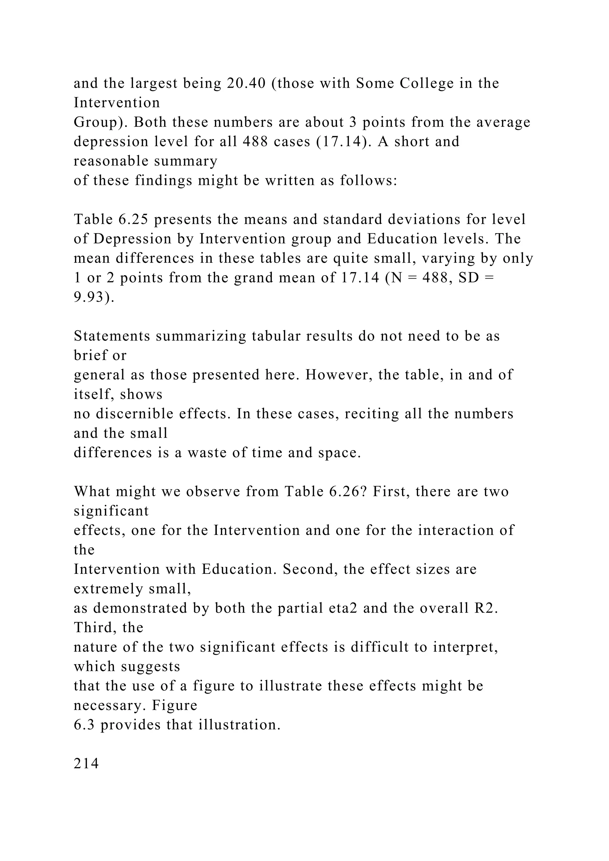 and the largest being 20.40 (those with Some College in the
Intervention
Group). Both these numbers are about 3 points from the average
depression level for all 488 cases (17.14). A short and
reasonable summary
of these findings might be written as follows:
Table 6.25 presents the means and standard deviations for level
of Depression by Intervention group and Education levels. The
mean differences in these tables are quite small, varying by only
1 or 2 points from the grand mean of 17.14 (N = 488, SD =
9.93).
Statements summarizing tabular results do not need to be as
brief or
general as those presented here. However, the table, in and of
itself, shows
no discernible effects. In these cases, reciting all the numbers
and the small
differences is a waste of time and space.
What might we observe from Table 6.26? First, there are two
significant
effects, one for the Intervention and one for the interaction of
the
Intervention with Education. Second, the effect sizes are
extremely small,
as demonstrated by both the partial eta2 and the overall R2.
Third, the
nature of the two significant effects is difficult to interpret,
which suggests
that the use of a figure to illustrate these effects might be
necessary. Figure
6.3 provides that illustration.
214
 