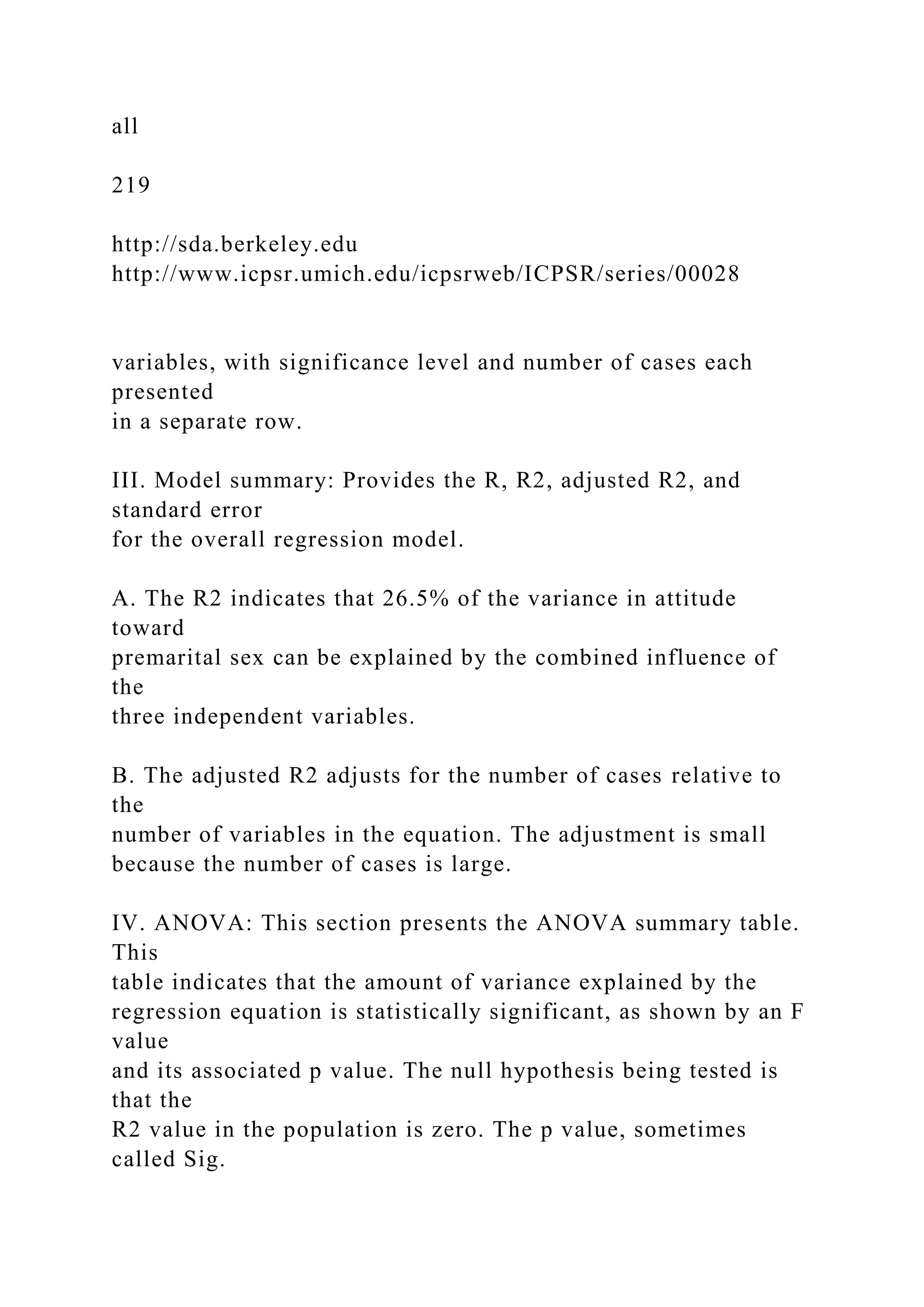 all
219
http://sda.berkeley.edu
http://www.icpsr.umich.edu/icpsrweb/ICPSR/series/00028
variables, with significance level and number of cases each
presented
in a separate row.
III. Model summary: Provides the R, R2, adjusted R2, and
standard error
for the overall regression model.
A. The R2 indicates that 26.5% of the variance in attitude
toward
premarital sex can be explained by the combined influence of
the
three independent variables.
B. The adjusted R2 adjusts for the number of cases relative to
the
number of variables in the equation. The adjustment is small
because the number of cases is large.
IV. ANOVA: This section presents the ANOVA summary table.
This
table indicates that the amount of variance explained by the
regression equation is statistically significant, as shown by an F
value
and its associated p value. The null hypothesis being tested is
that the
R2 value in the population is zero. The p value, sometimes
called Sig.
 