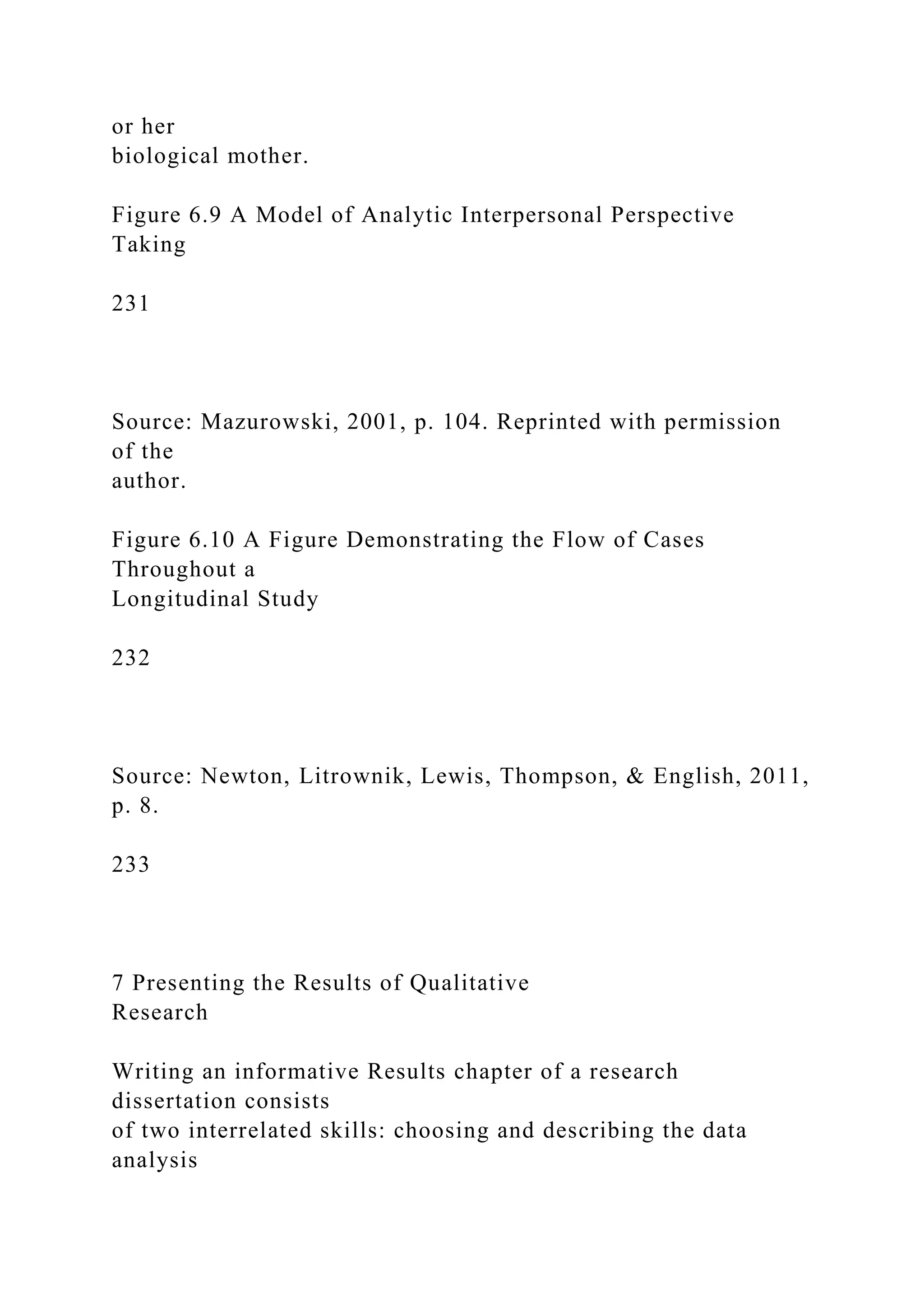 or her
biological mother.
Figure 6.9 A Model of Analytic Interpersonal Perspective
Taking
231
Source: Mazurowski, 2001, p. 104. Reprinted with permission
of the
author.
Figure 6.10 A Figure Demonstrating the Flow of Cases
Throughout a
Longitudinal Study
232
Source: Newton, Litrownik, Lewis, Thompson, & English, 2011,
p. 8.
233
7 Presenting the Results of Qualitative
Research
Writing an informative Results chapter of a research
dissertation consists
of two interrelated skills: choosing and describing the data
analysis
 