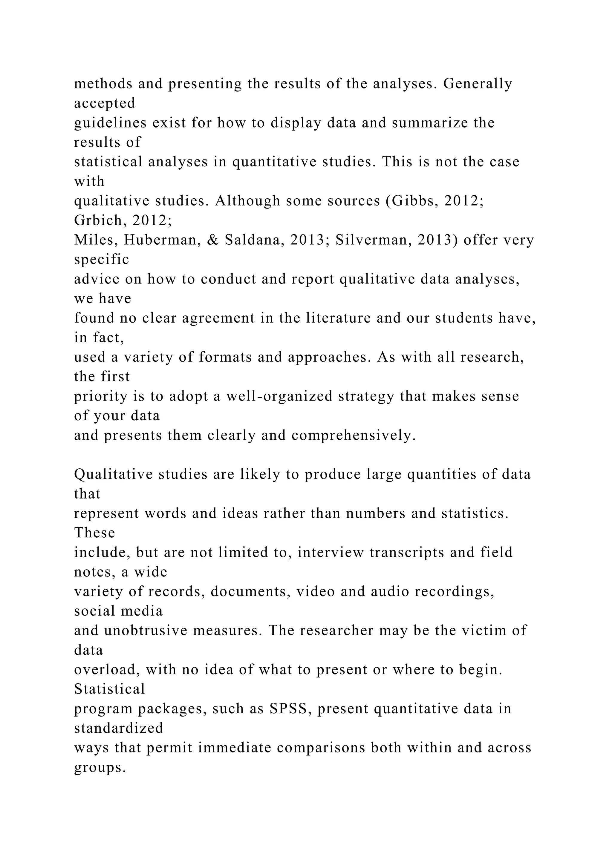 methods and presenting the results of the analyses. Generally
accepted
guidelines exist for how to display data and summarize the
results of
statistical analyses in quantitative studies. This is not the case
with
qualitative studies. Although some sources (Gibbs, 2012;
Grbich, 2012;
Miles, Huberman, & Saldana, 2013; Silverman, 2013) offer very
specific
advice on how to conduct and report qualitative data analyses,
we have
found no clear agreement in the literature and our students have,
in fact,
used a variety of formats and approaches. As with all research,
the first
priority is to adopt a well-organized strategy that makes sense
of your data
and presents them clearly and comprehensively.
Qualitative studies are likely to produce large quantities of data
that
represent words and ideas rather than numbers and statistics.
These
include, but are not limited to, interview transcripts and field
notes, a wide
variety of records, documents, video and audio recordings,
social media
and unobtrusive measures. The researcher may be the victim of
data
overload, with no idea of what to present or where to begin.
Statistical
program packages, such as SPSS, present quantitative data in
standardized
ways that permit immediate comparisons both within and across
groups.
 