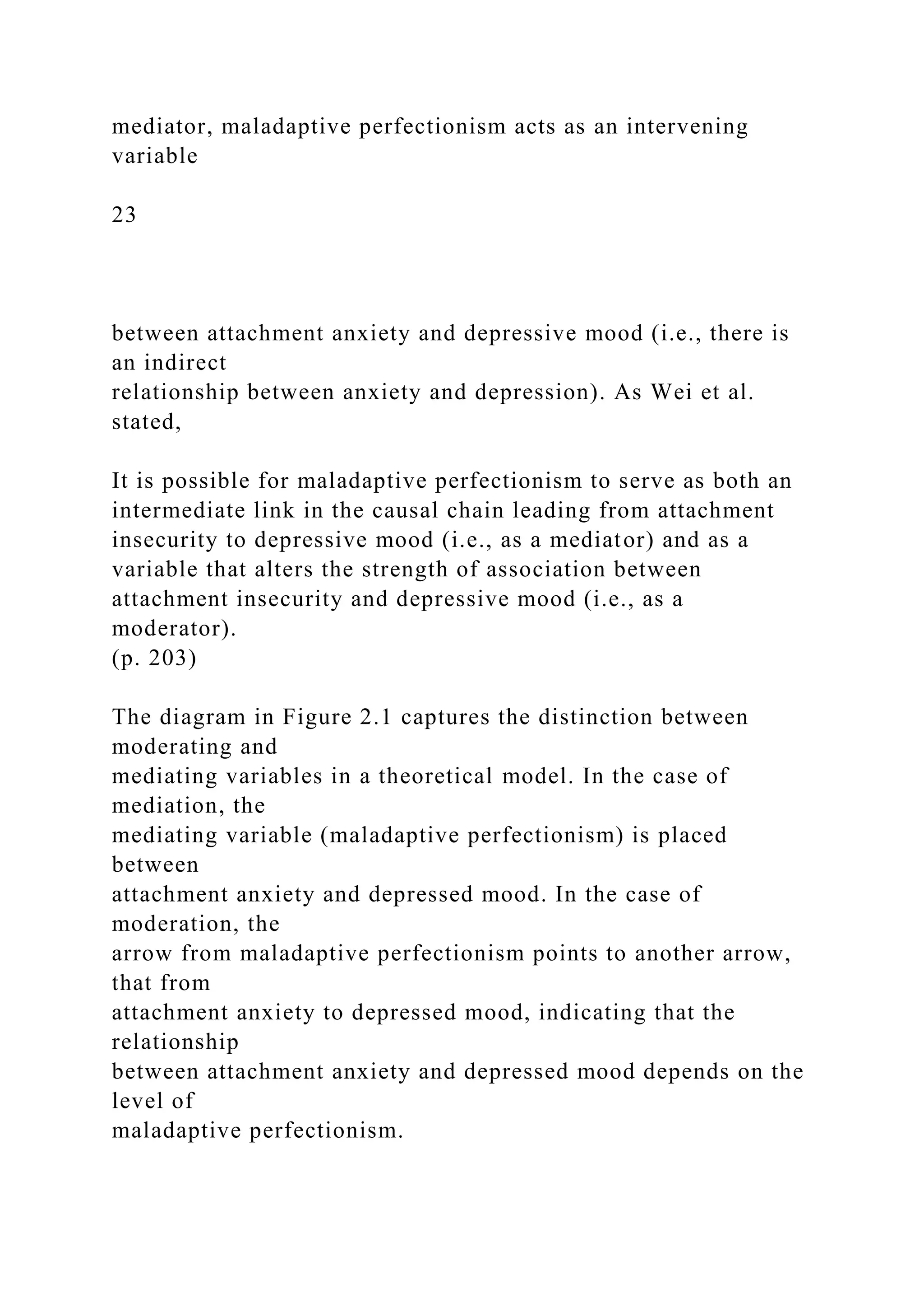 mediator, maladaptive perfectionism acts as an intervening
variable
23
between attachment anxiety and depressive mood (i.e., there is
an indirect
relationship between anxiety and depression). As Wei et al.
stated,
It is possible for maladaptive perfectionism to serve as both an
intermediate link in the causal chain leading from attachment
insecurity to depressive mood (i.e., as a mediator) and as a
variable that alters the strength of association between
attachment insecurity and depressive mood (i.e., as a
moderator).
(p. 203)
The diagram in Figure 2.1 captures the distinction between
moderating and
mediating variables in a theoretical model. In the case of
mediation, the
mediating variable (maladaptive perfectionism) is placed
between
attachment anxiety and depressed mood. In the case of
moderation, the
arrow from maladaptive perfectionism points to another arrow,
that from
attachment anxiety to depressed mood, indicating that the
relationship
between attachment anxiety and depressed mood depends on the
level of
maladaptive perfectionism.
 