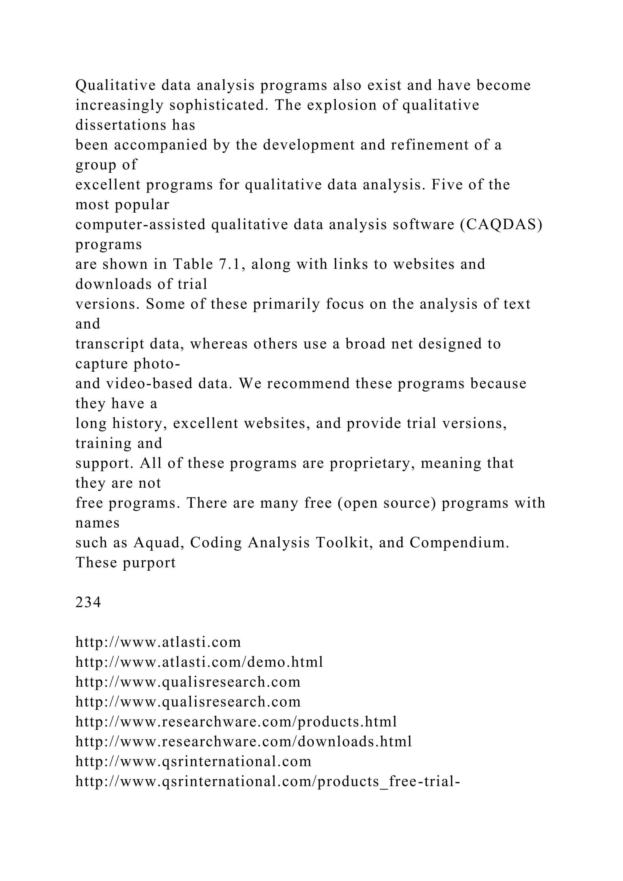 Qualitative data analysis programs also exist and have become
increasingly sophisticated. The explosion of qualitative
dissertations has
been accompanied by the development and refinement of a
group of
excellent programs for qualitative data analysis. Five of the
most popular
computer-assisted qualitative data analysis software (CAQDAS)
programs
are shown in Table 7.1, along with links to websites and
downloads of trial
versions. Some of these primarily focus on the analysis of text
and
transcript data, whereas others use a broad net designed to
capture photo-
and video-based data. We recommend these programs because
they have a
long history, excellent websites, and provide trial versions,
training and
support. All of these programs are proprietary, meaning that
they are not
free programs. There are many free (open source) programs with
names
such as Aquad, Coding Analysis Toolkit, and Compendium.
These purport
234
http://www.atlasti.com
http://www.atlasti.com/demo.html
http://www.qualisresearch.com
http://www.qualisresearch.com
http://www.researchware.com/products.html
http://www.researchware.com/downloads.html
http://www.qsrinternational.com
http://www.qsrinternational.com/products_free-trial-
 