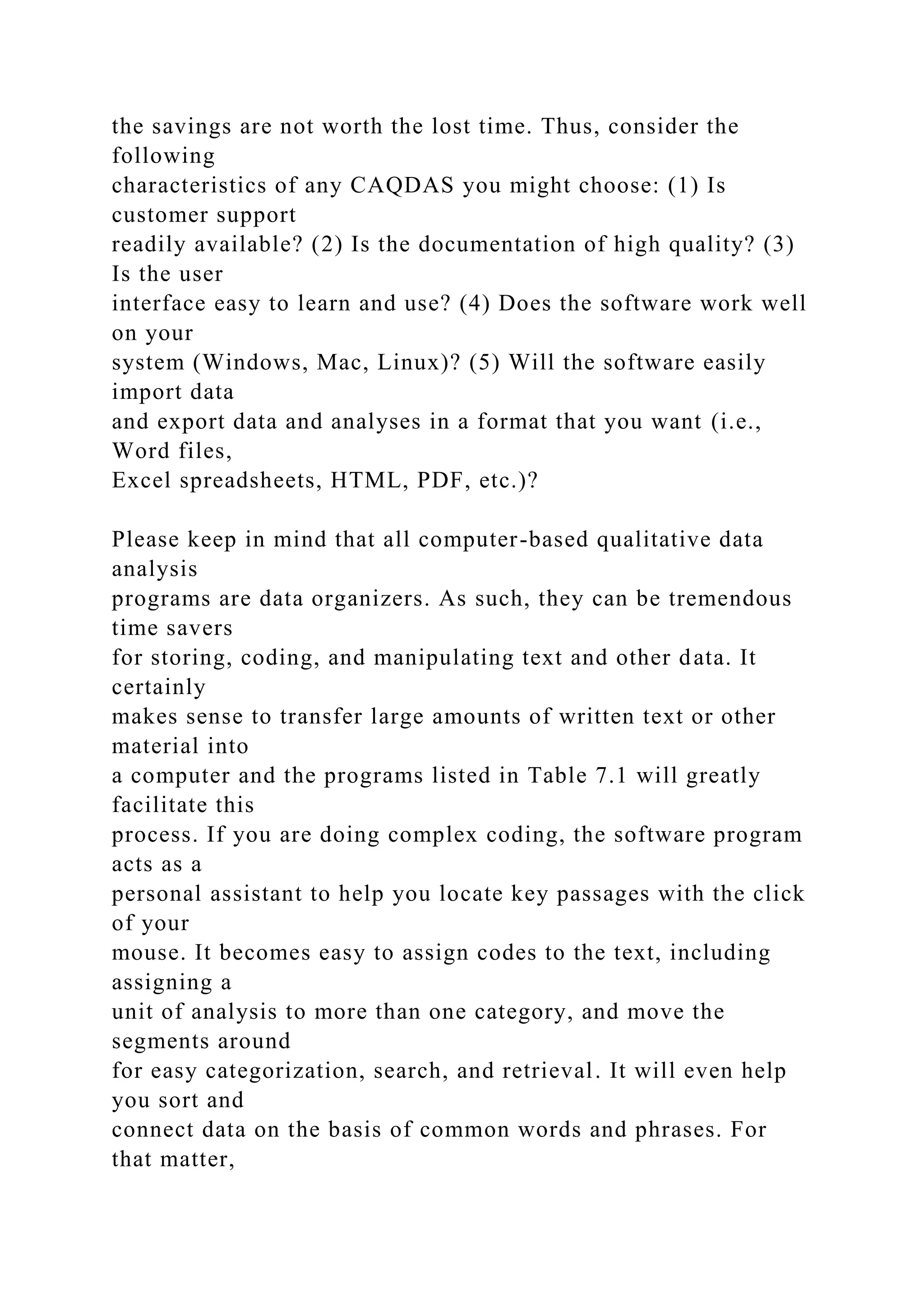 the savings are not worth the lost time. Thus, consider the
following
characteristics of any CAQDAS you might choose: (1) Is
customer support
readily available? (2) Is the documentation of high quality? (3)
Is the user
interface easy to learn and use? (4) Does the software work well
on your
system (Windows, Mac, Linux)? (5) Will the software easily
import data
and export data and analyses in a format that you want (i.e.,
Word files,
Excel spreadsheets, HTML, PDF, etc.)?
Please keep in mind that all computer-based qualitative data
analysis
programs are data organizers. As such, they can be tremendous
time savers
for storing, coding, and manipulating text and other data. It
certainly
makes sense to transfer large amounts of written text or other
material into
a computer and the programs listed in Table 7.1 will greatly
facilitate this
process. If you are doing complex coding, the software program
acts as a
personal assistant to help you locate key passages with the click
of your
mouse. It becomes easy to assign codes to the text, including
assigning a
unit of analysis to more than one category, and move the
segments around
for easy categorization, search, and retrieval. It will even help
you sort and
connect data on the basis of common words and phrases. For
that matter,
 