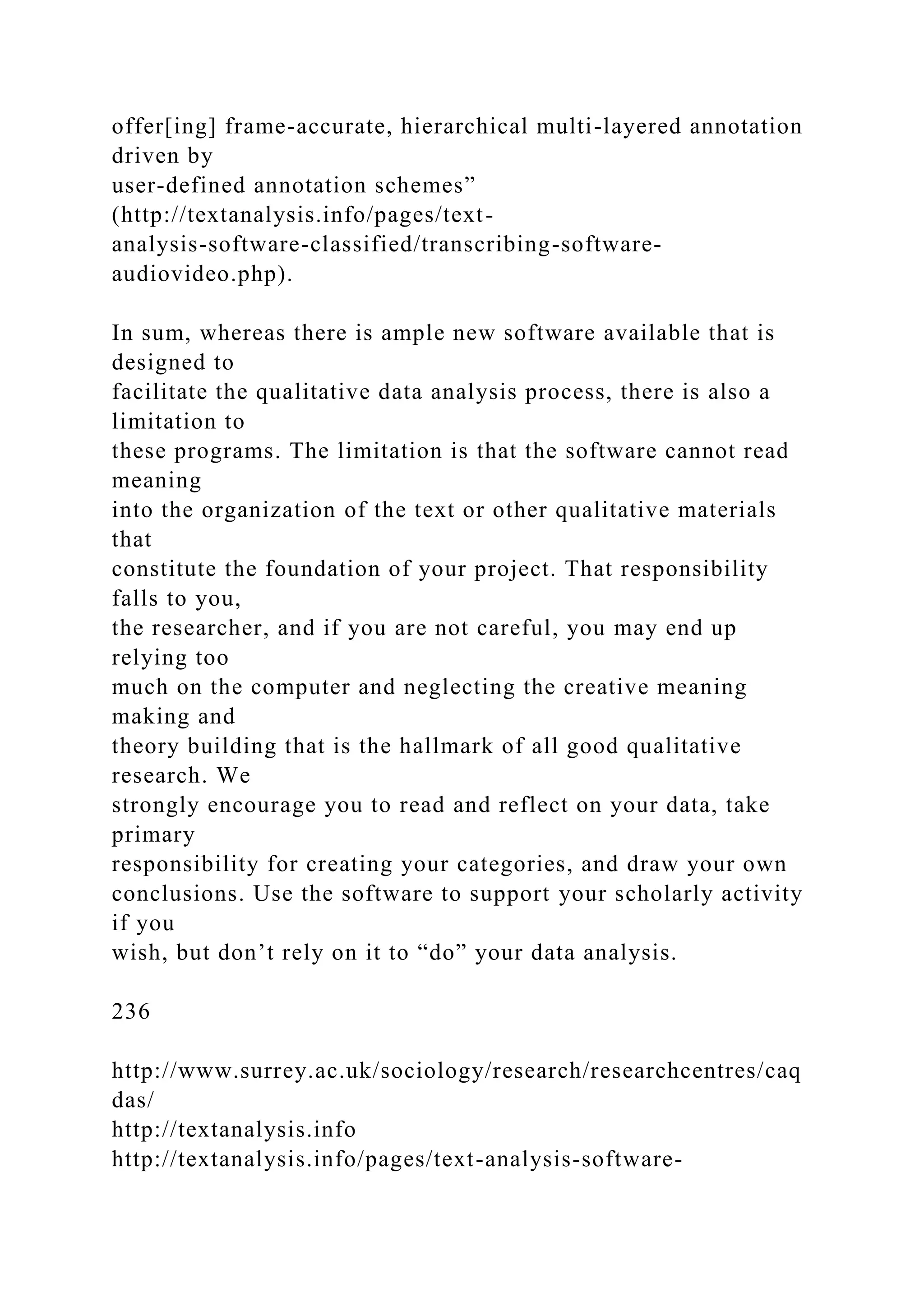 offer[ing] frame-accurate, hierarchical multi-layered annotation
driven by
user-defined annotation schemes”
(http://textanalysis.info/pages/text-
analysis-software-classified/transcribing-software-
audiovideo.php).
In sum, whereas there is ample new software available that is
designed to
facilitate the qualitative data analysis process, there is also a
limitation to
these programs. The limitation is that the software cannot read
meaning
into the organization of the text or other qualitative materials
that
constitute the foundation of your project. That responsibility
falls to you,
the researcher, and if you are not careful, you may end up
relying too
much on the computer and neglecting the creative meaning
making and
theory building that is the hallmark of all good qualitative
research. We
strongly encourage you to read and reflect on your data, take
primary
responsibility for creating your categories, and draw your own
conclusions. Use the software to support your scholarly activity
if you
wish, but don’t rely on it to “do” your data analysis.
236
http://www.surrey.ac.uk/sociology/research/researchcentres/caq
das/
http://textanalysis.info
http://textanalysis.info/pages/text-analysis-software-
 