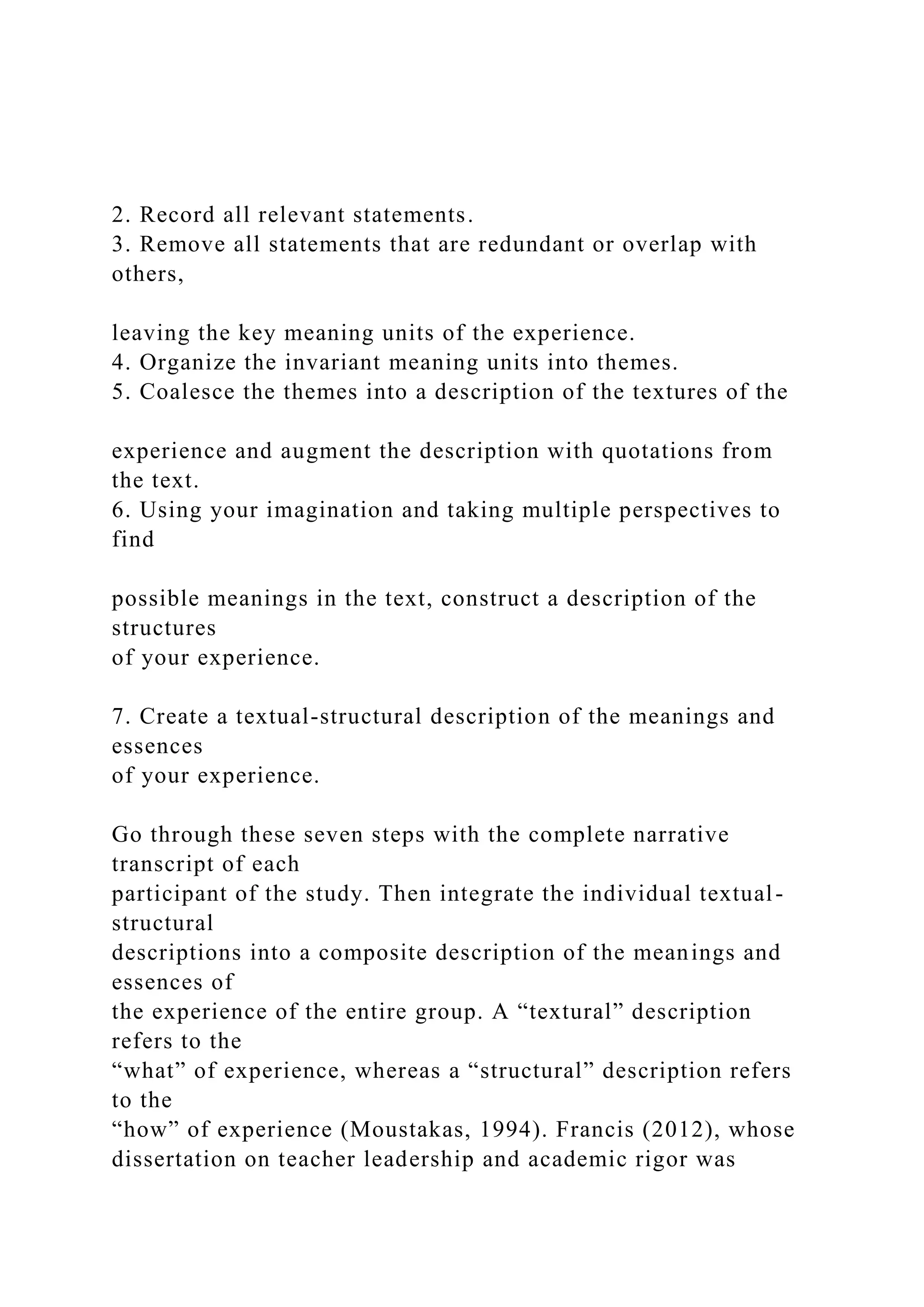 2. Record all relevant statements.
3. Remove all statements that are redundant or overlap with
others,
leaving the key meaning units of the experience.
4. Organize the invariant meaning units into themes.
5. Coalesce the themes into a description of the textures of the
experience and augment the description with quotations from
the text.
6. Using your imagination and taking multiple perspectives to
find
possible meanings in the text, construct a description of the
structures
of your experience.
7. Create a textual-structural description of the meanings and
essences
of your experience.
Go through these seven steps with the complete narrative
transcript of each
participant of the study. Then integrate the individual textual-
structural
descriptions into a composite description of the meanings and
essences of
the experience of the entire group. A “textural” description
refers to the
“what” of experience, whereas a “structural” description refers
to the
“how” of experience (Moustakas, 1994). Francis (2012), whose
dissertation on teacher leadership and academic rigor was
 