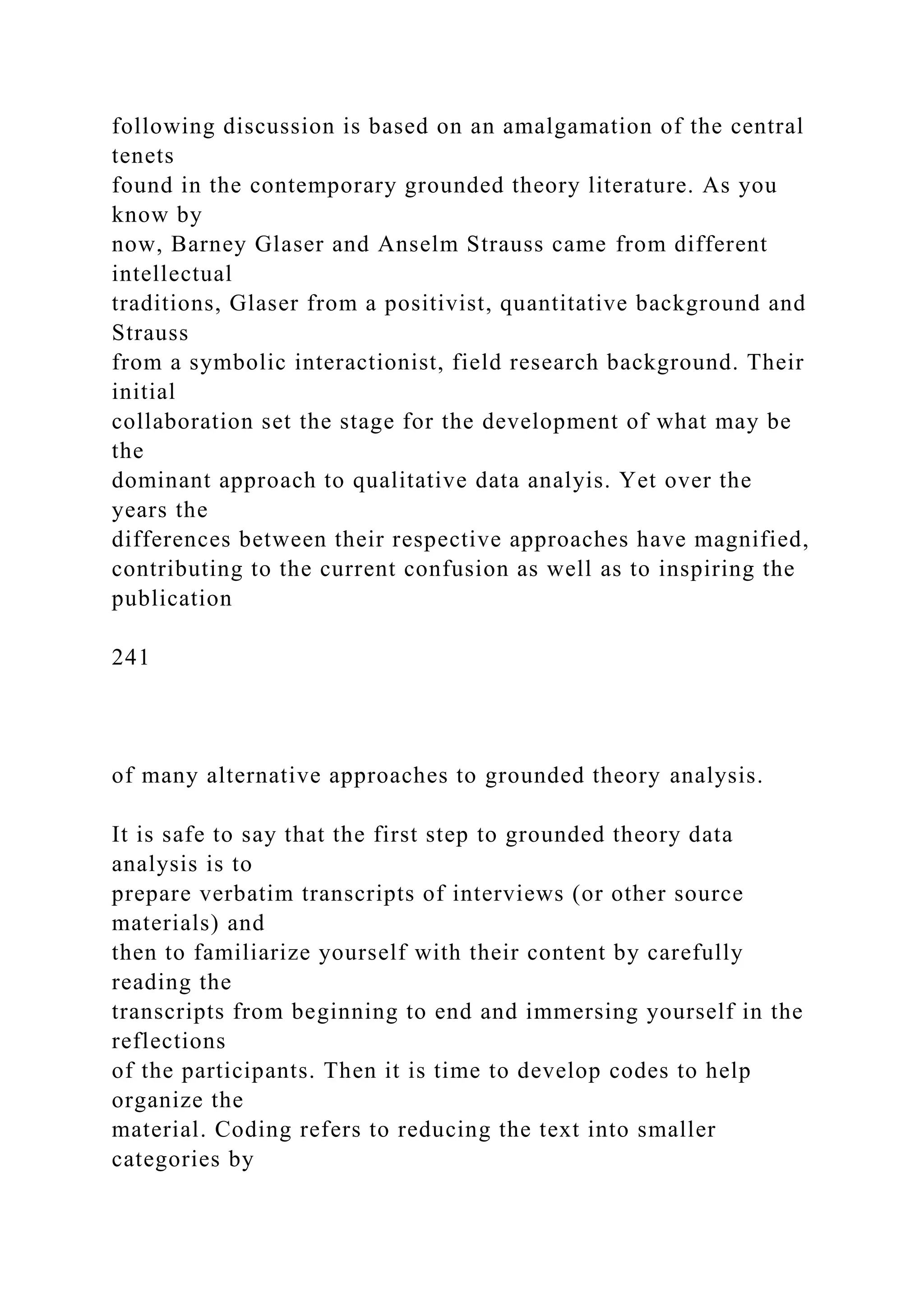 following discussion is based on an amalgamation of the central
tenets
found in the contemporary grounded theory literature. As you
know by
now, Barney Glaser and Anselm Strauss came from different
intellectual
traditions, Glaser from a positivist, quantitative background and
Strauss
from a symbolic interactionist, field research background. Their
initial
collaboration set the stage for the development of what may be
the
dominant approach to qualitative data analyis. Yet over the
years the
differences between their respective approaches have magnified,
contributing to the current confusion as well as to inspiring the
publication
241
of many alternative approaches to grounded theory analysis.
It is safe to say that the first step to grounded theory data
analysis is to
prepare verbatim transcripts of interviews (or other source
materials) and
then to familiarize yourself with their content by carefully
reading the
transcripts from beginning to end and immersing yourself in the
reflections
of the participants. Then it is time to develop codes to help
organize the
material. Coding refers to reducing the text into smaller
categories by
 