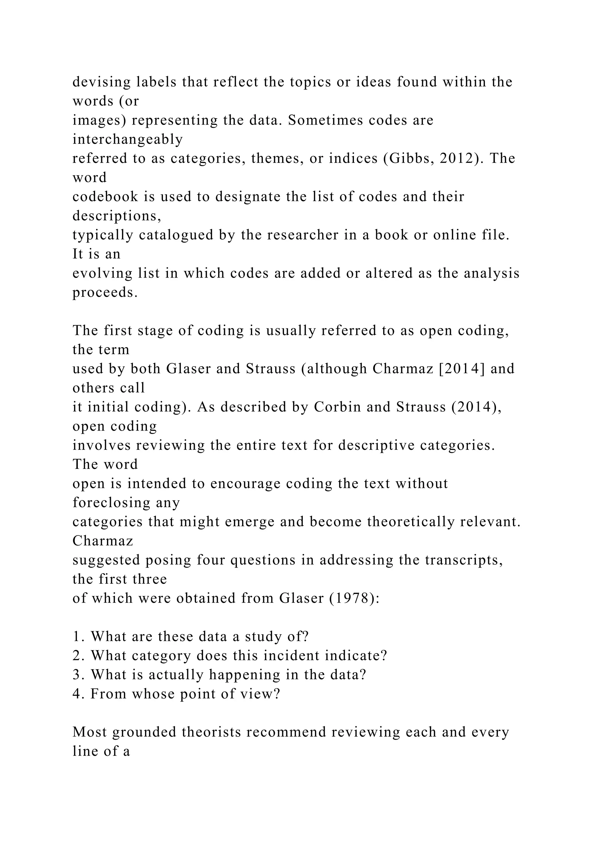 devising labels that reflect the topics or ideas found within the
words (or
images) representing the data. Sometimes codes are
interchangeably
referred to as categories, themes, or indices (Gibbs, 2012). The
word
codebook is used to designate the list of codes and their
descriptions,
typically catalogued by the researcher in a book or online file.
It is an
evolving list in which codes are added or altered as the analysis
proceeds.
The first stage of coding is usually referred to as open coding,
the term
used by both Glaser and Strauss (although Charmaz [2014] and
others call
it initial coding). As described by Corbin and Strauss (2014),
open coding
involves reviewing the entire text for descriptive categories.
The word
open is intended to encourage coding the text without
foreclosing any
categories that might emerge and become theoretically relevant.
Charmaz
suggested posing four questions in addressing the transcripts,
the first three
of which were obtained from Glaser (1978):
1. What are these data a study of?
2. What category does this incident indicate?
3. What is actually happening in the data?
4. From whose point of view?
Most grounded theorists recommend reviewing each and every
line of a
 