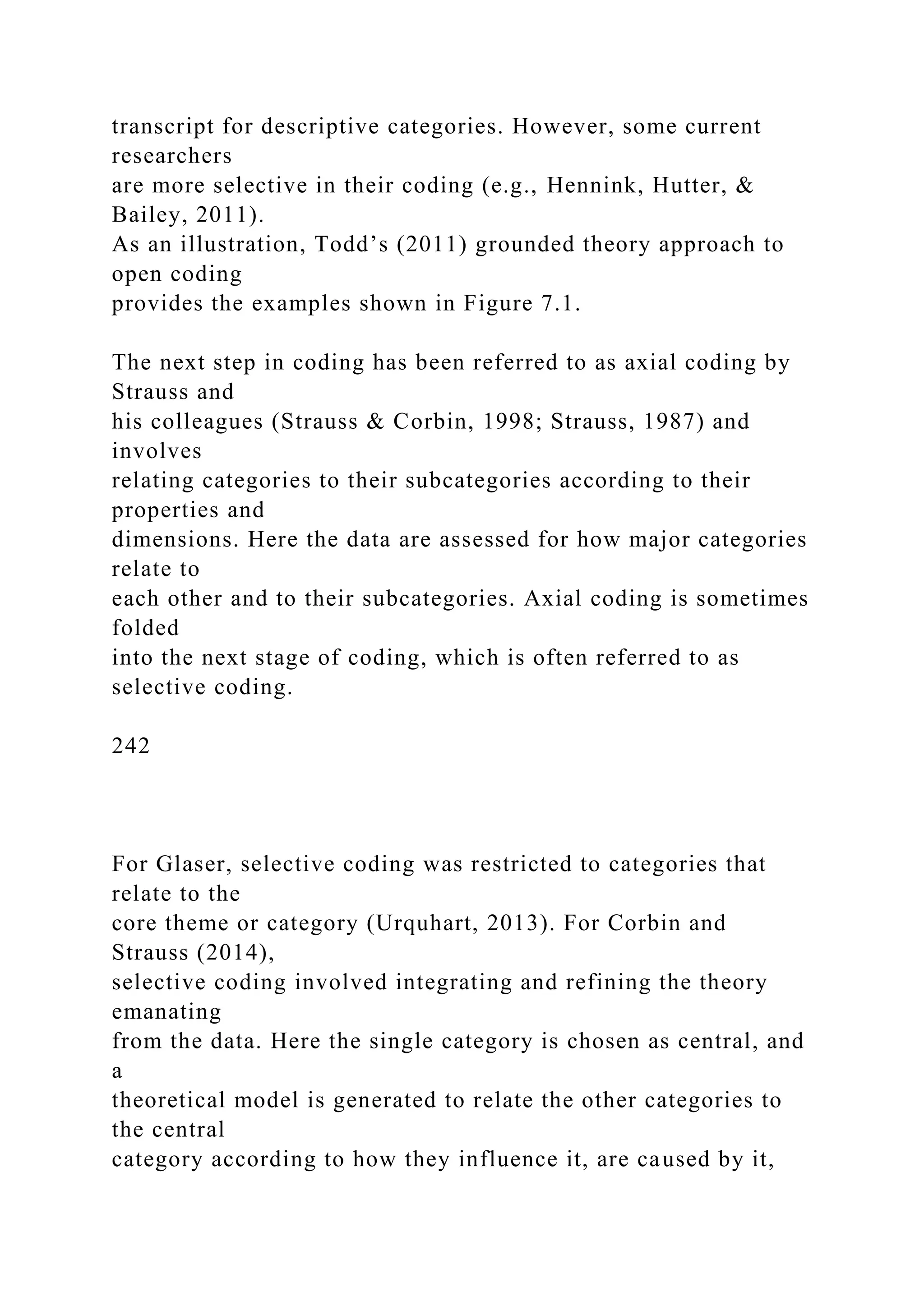 transcript for descriptive categories. However, some current
researchers
are more selective in their coding (e.g., Hennink, Hutter, &
Bailey, 2011).
As an illustration, Todd’s (2011) grounded theory approach to
open coding
provides the examples shown in Figure 7.1.
The next step in coding has been referred to as axial coding by
Strauss and
his colleagues (Strauss & Corbin, 1998; Strauss, 1987) and
involves
relating categories to their subcategories according to their
properties and
dimensions. Here the data are assessed for how major categories
relate to
each other and to their subcategories. Axial coding is sometimes
folded
into the next stage of coding, which is often referred to as
selective coding.
242
For Glaser, selective coding was restricted to categories that
relate to the
core theme or category (Urquhart, 2013). For Corbin and
Strauss (2014),
selective coding involved integrating and refining the theory
emanating
from the data. Here the single category is chosen as central, and
a
theoretical model is generated to relate the other categories to
the central
category according to how they influence it, are caused by it,
 