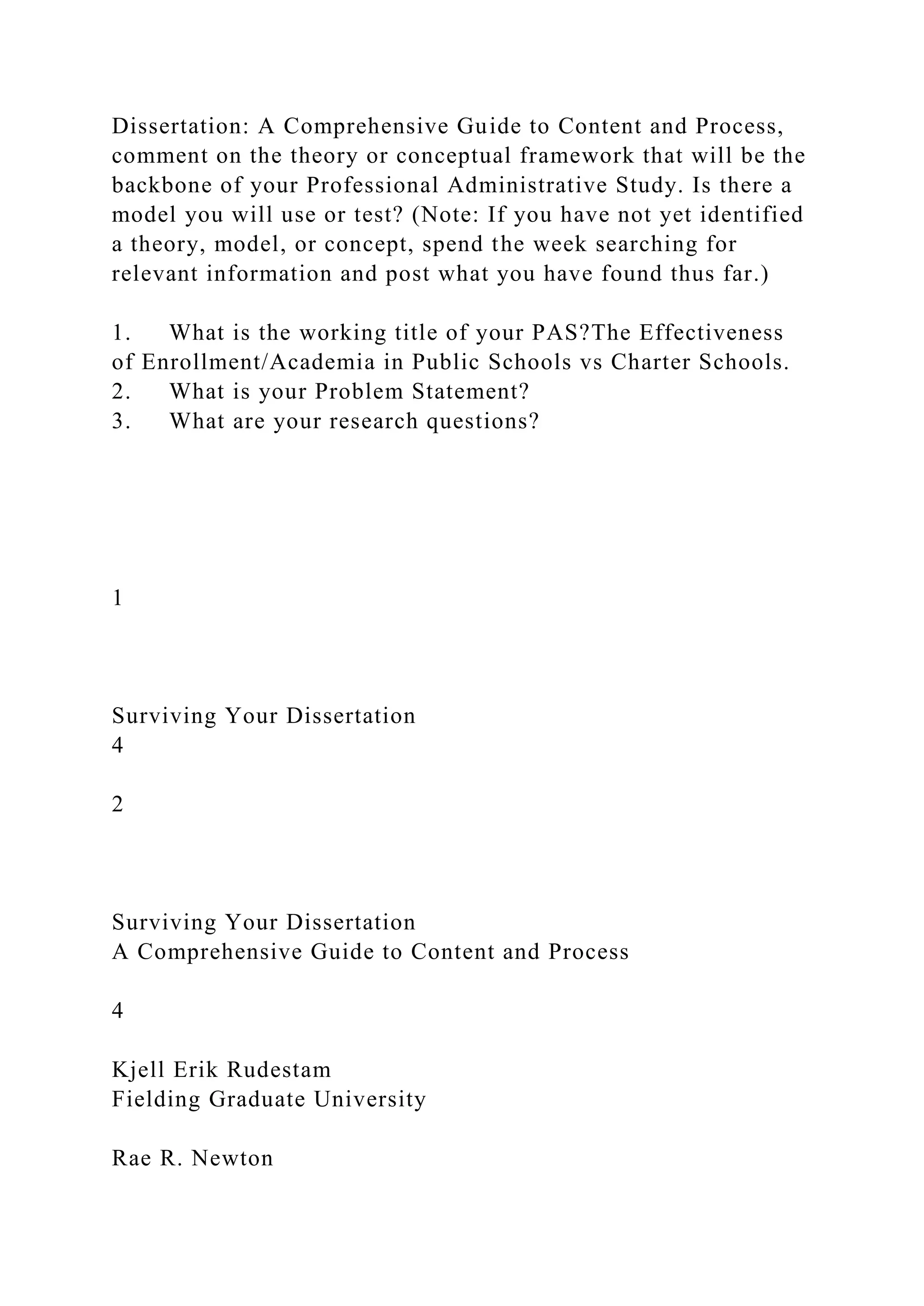 Dissertation: A Comprehensive Guide to Content and Process,
comment on the theory or conceptual framework that will be the
backbone of your Professional Administrative Study. Is there a
model you will use or test? (Note: If you have not yet identified
a theory, model, or concept, spend the week searching for
relevant information and post what you have found thus far.)
1. What is the working title of your PAS?The Effectiveness
of Enrollment/Academia in Public Schools vs Charter Schools.
2. What is your Problem Statement?
3. What are your research questions?
1
Surviving Your Dissertation
4
2
Surviving Your Dissertation
A Comprehensive Guide to Content and Process
4
Kjell Erik Rudestam
Fielding Graduate University
Rae R. Newton
 