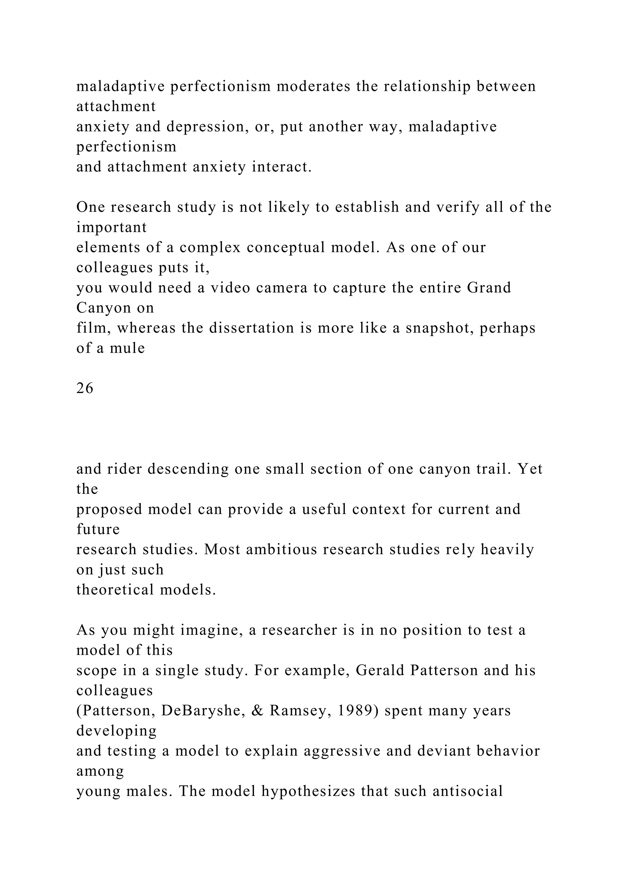 maladaptive perfectionism moderates the relationship between
attachment
anxiety and depression, or, put another way, maladaptive
perfectionism
and attachment anxiety interact.
One research study is not likely to establish and verify all of the
important
elements of a complex conceptual model. As one of our
colleagues puts it,
you would need a video camera to capture the entire Grand
Canyon on
film, whereas the dissertation is more like a snapshot, perhaps
of a mule
26
and rider descending one small section of one canyon trail. Yet
the
proposed model can provide a useful context for current and
future
research studies. Most ambitious research studies rely heavily
on just such
theoretical models.
As you might imagine, a researcher is in no position to test a
model of this
scope in a single study. For example, Gerald Patterson and his
colleagues
(Patterson, DeBaryshe, & Ramsey, 1989) spent many years
developing
and testing a model to explain aggressive and deviant behavior
among
young males. The model hypothesizes that such antisocial
 