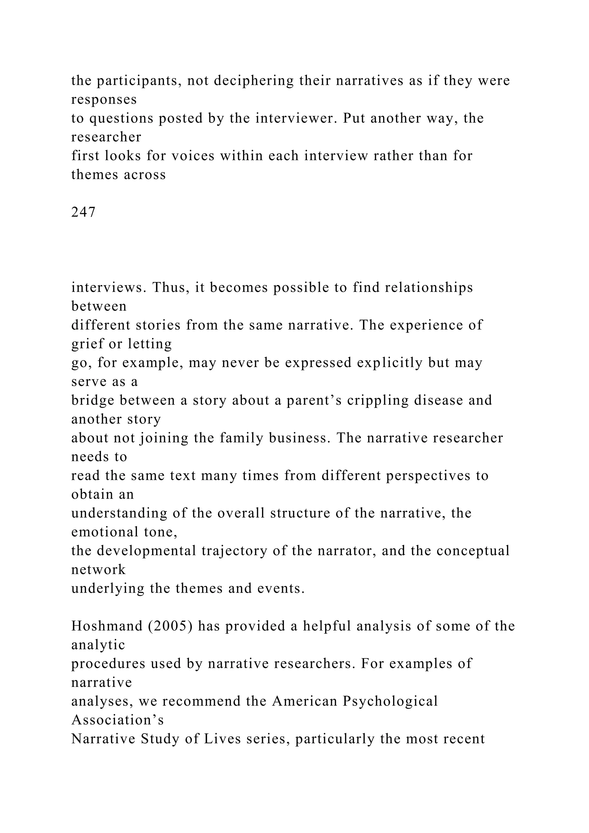 the participants, not deciphering their narratives as if they were
responses
to questions posted by the interviewer. Put another way, the
researcher
first looks for voices within each interview rather than for
themes across
247
interviews. Thus, it becomes possible to find relationships
between
different stories from the same narrative. The experience of
grief or letting
go, for example, may never be expressed explicitly but may
serve as a
bridge between a story about a parent’s crippling disease and
another story
about not joining the family business. The narrative researcher
needs to
read the same text many times from different perspectives to
obtain an
understanding of the overall structure of the narrative, the
emotional tone,
the developmental trajectory of the narrator, and the conceptual
network
underlying the themes and events.
Hoshmand (2005) has provided a helpful analysis of some of the
analytic
procedures used by narrative researchers. For examples of
narrative
analyses, we recommend the American Psychological
Association’s
Narrative Study of Lives series, particularly the most recent
 