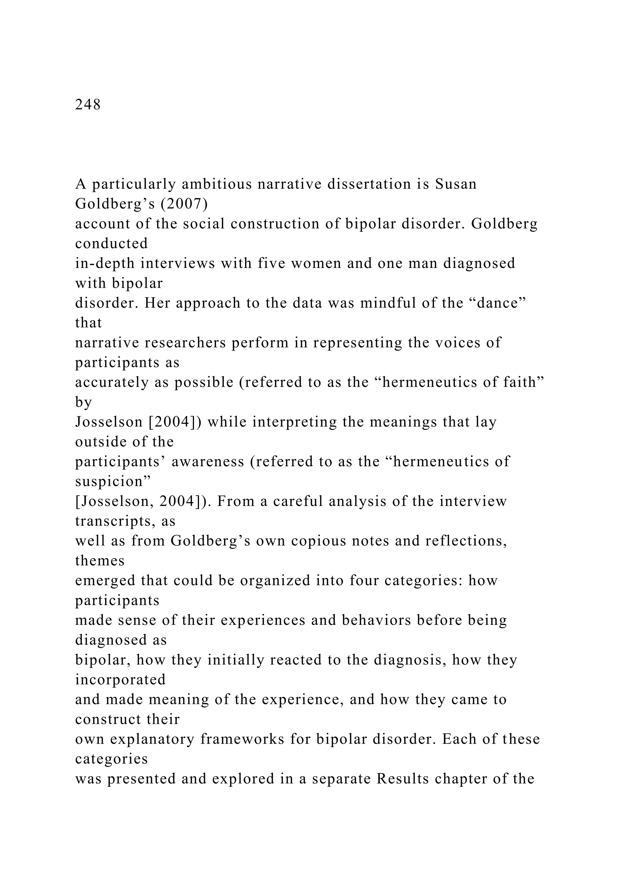 248
A particularly ambitious narrative dissertation is Susan
Goldberg’s (2007)
account of the social construction of bipolar disorder. Goldberg
conducted
in-depth interviews with five women and one man diagnosed
with bipolar
disorder. Her approach to the data was mindful of the “dance”
that
narrative researchers perform in representing the voices of
participants as
accurately as possible (referred to as the “hermeneutics of faith”
by
Josselson [2004]) while interpreting the meanings that lay
outside of the
participants’ awareness (referred to as the “hermeneutics of
suspicion”
[Josselson, 2004]). From a careful analysis of the interview
transcripts, as
well as from Goldberg’s own copious notes and reflections,
themes
emerged that could be organized into four categories: how
participants
made sense of their experiences and behaviors before being
diagnosed as
bipolar, how they initially reacted to the diagnosis, how they
incorporated
and made meaning of the experience, and how they came to
construct their
own explanatory frameworks for bipolar disorder. Each of these
categories
was presented and explored in a separate Results chapter of the
 